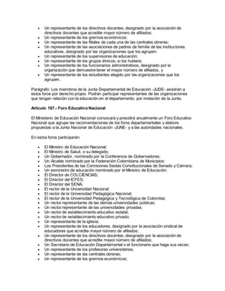  Un representante de los directivos docentes, designado por la asociación de
directivos docentes que acredite mayor número de afiliados;
 Un representante de los gremios económicos;
 Un representante de las filiales de cada una de las centrales obreras;
 Un representante de las asociaciones de padres de familia de las instituciones
educativas, designado por las organizaciones que los agrupen;
 Un representante de los supervisores de educación;
 Un representante de los grupos étnicos, si los hubiere;
 Un representante de los funcionarios administrativos, designado por la
organización que demuestre tener el mayor número de afiliados, y
 Un representante de los estudiantes elegido por las organizaciones que los
agrupen.
Parágrafo: Los miembros de la Junta Departamental de Educación -JUDE- asistirán a
estos foros por derecho propio. Podrán participar representantes de las organizaciones
que tengan relación con la educación en el departamento, por invitación de la Junta.
Artículo 167.- Foro Educativo Nacional
El Ministerio de Educación Nacional convocará y presidirá anualmente un Foro Educativo
Nacional que agrupe las recomendaciones de los foros departamentales y elabore
propuestas a la Junta Nacional de Educación -JUNE- y a las autoridades nacionales.
En estos foros participarán:
 El Ministro de Educación Nacional;
 El Ministro de Salud, o su delegado;
 Un Gobernador, nombrado por la Conferencia de Gobernadores;
 Un Alcalde nombrado por la Federación Colombiana de Municipios:
 Los Presidentes de las Comisiones Sextas Constitucionales de Senado y Cámara;
 Un exministro de educación nombrado por el Ministro de Educación;
 El Director de COLCIENCIAS;
 El Director del ICFES;
 El Director del SENA;
 El rector de la Universidad Nacional:
 El rector de la Universidad Pedagógica Nacional;
 El rector de la Universidad Pedagógica y Tecnológica de Colombia;
 Un rector representante de las demás universidades públicas;
 Un rector representante de las universidades privadas;
 Un rector de establecimiento educativo estatal;
 Un rector de establecimiento educativo privado;
 Un representante de la iglesia;
 Un representante de los educadores, designado por la asociación sindical de
educadores que acredite mayor número de afiliados;
 Un representante de los directivos docentes, designado por la asociación de
directivos docentes que acredite mayor número de afiliados;
 Un Secretario de Educación Departamental o el funcionario que haga sus veces;
 Un representante de los profesores universitarios;
 Un representante de las centrales obreras;
 Un representante de los gremios económicos;
 