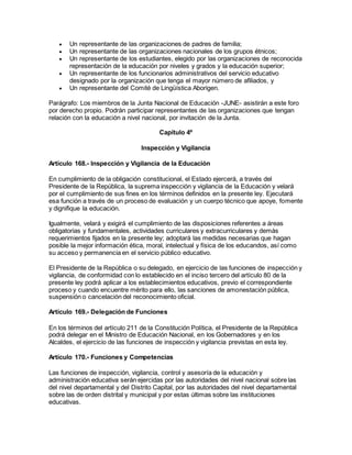 Un representante de las organizaciones de padres de familia;
 Un representante de las organizaciones nacionales de los grupos étnicos;
 Un representante de los estudiantes, elegido por las organizaciones de reconocida
representación de la educación por niveles y grados y la educación superior;
 Un representante de los funcionarios administrativos del servicio educativo
designado por la organización que tenga el mayor número de afiliados, y
 Un representante del Comité de Lingüística Aborigen.
Parágrafo: Los miembros de la Junta Nacional de Educación -JUNE- asistirán a este foro
por derecho propio. Podrán participar representantes de las organizaciones que tengan
relación con la educación a nivel nacional, por invitación de la Junta.
Capítulo 4º
Inspección y Vigilancia
Artículo 168.- Inspección y Vigilancia de la Educación
En cumplimiento de la obligación constitucional, el Estado ejercerá, a través del
Presidente de la República, la suprema inspección y vigilancia de la Educación y velará
por el cumplimiento de sus fines en los términos definidos en la presente ley. Ejecutará
esa función a través de un proceso de evaluación y un cuerpo técnico que apoye, fomente
y dignifique la educación.
Igualmente, velará y exigirá el cumplimiento de las disposiciones referentes a áreas
obligatorias y fundamentales, actividades curriculares y extracurriculares y demás
requerimientos fijados en la presente ley; adoptará las medidas necesarias que hagan
posible la mejor información ética, moral, intelectual y física de los educandos, así como
su acceso y permanencia en el servicio público educativo.
El Presidente de la República o su delegado, en ejercicio de las funciones de inspección y
vigilancia, de conformidad con lo establecido en el inciso tercero del artículo 80 de la
presente ley podrá aplicar a los establecimientos educativos, previo el correspondiente
proceso y cuando encuentre mérito para ello, las sanciones de amonestación pública,
suspensión o cancelación del reconocimiento oficial.
Artículo 169.- Delegación de Funciones
En los términos del artículo 211 de la Constitución Política, el Presidente de la República
podrá delegar en el Ministro de Educación Nacional, en los Gobernadores y en los
Alcaldes, el ejercicio de las funciones de inspección y vigilancia previstas en esta ley.
Artículo 170.- Funciones y Competencias
Las funciones de inspección, vigilancia, control y asesoría de la educación y
administración educativa serán ejercidas por las autoridades del nivel nacional sobre las
del nivel departamental y del Distrito Capital, por las autoridades del nivel departamental
sobre las de orden distrital y municipal y por estas últimas sobre las instituciones
educativas.
 