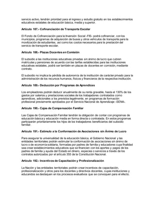 servicio activo, tendrán prioridad para el ingreso y estudio gratuito en los establecimientos
educativos estatales de educación básica, media y superior.
Artículo 187.- Cofinanciación de Transporte Escolar
El Fondo de Cofinanciación para la Inversión Social -FIS- podrá cofinanciar, con los
municipios, programas de adquisición de buses y otros vehículos de transporte para la
movilización de estudiantes, así como los costos necesarios para la prestación del
servicio de transporte escolar.
Artículo 188.- Plazas Docentes en Comisión
El subsidio a las instituciones educativas privadas sin ánimo de lucro que cubren
matrículas y pensiones de acuerdo con las tarifas establecidas para las instituciones
educativas estatales, podrá ser también en plazas de docentes en comisión, mediante
contrato.
El subsidio no implica la pérdida de autonomía de la institución de carácter privado para la
administración de los recursos humanos, físicos y financieros de la respectiva institución.
Artículo 189.- Deducción por Programas de Aprendices
Los empleadores podrán deducir anualmente de su renta gravable, hasta el 130% de los
gastos por salarios y prestaciones sociales de los trabajadores contratados como
aprendices, adicionales a los previstos legalmente, en programas de formación
profesional previamente aprobados por el Servicio Nacional de Aprendizaje -SENA-.
Artículo 190.- Cajas de Compensación Familiar
Las Cajas de Compensación Familiar tendrán la obligación de contar con programas de
educación básica y educación media en forma directa o contratada. En estos programas
participarán prioritariamente los hijos de los trabajadores beneficiarios del subsidio
familiar.
Artículo 191.- Estímulo a la Conformación de Asociaciones sin Ánimo de Lucro
Para asegurar la universalidad de la educación básica, el Gobierno Nacional y las
entidades territoriales podrán estimular la conformación de asociaciones sin ánimo de
lucro o de economía solidaria, formadas por padres de familia y educadores cuya finalidad
sea crear establecimientos educativos que se financien con los aportes y pagos de los
padres de familia y ayuda del Estado en dinero, especies o servicios a través de los
contratos autorizados por el artículo 355 de la Constitución Nacional.
Artículo 192.- Incentivos de Capacitación y Profesionalización
La Nación y las entidades territoriales podrán crear incentivos de capacitación,
profesionalización y otros para los docentes y directivos docentes, cuyas instituciones y
educandos se destaquen en los procesos evaluativos que se convoquen para el efecto.
 
