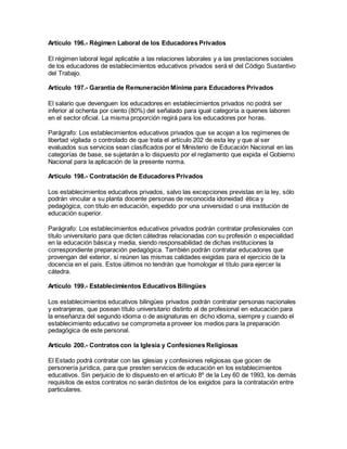 Artículo 196.- Régimen Laboral de los Educadores Privados
El régimen laboral legal aplicable a las relaciones laborales y a las prestaciones sociales
de los educadores de establecimientos educativos privados será el del Código Sustantivo
del Trabajo.
Artículo 197.- Garantía de Remuneración Mínima para Educadores Privados
El salario que devenguen los educadores en establecimientos privados no podrá ser
inferior al ochenta por ciento (80%) del señalado para igual categoría a quienes laboren
en el sector oficial. La misma proporción regirá para los educadores por horas.
Parágrafo: Los establecimientos educativos privados que se acojan a los regímenes de
libertad vigilada o controlado de que trata el artículo 202 de esta ley y que al ser
evaluados sus servicios sean clasificados por el Ministerio de Educación Nacional en las
categorías de base, se sujetarán a lo dispuesto por el reglamento que expida el Gobierno
Nacional para la aplicación de la presente norma.
Artículo 198.- Contratación de Educadores Privados
Los establecimientos educativos privados, salvo las excepciones previstas en la ley, sólo
podrán vincular a su planta docente personas de reconocida idoneidad ética y
pedagógica, con título en educación, expedido por una universidad o una institución de
educación superior.
Parágrafo: Los establecimientos educativos privados podrán contratar profesionales con
título universitario para que dicten cátedras relacionadas con su profesión o especialidad
en la educación básica y media, siendo responsabilidad de dichas instituciones la
correspondiente preparación pedagógica. También podrán contratar educadores que
provengan del exterior, si reúnen las mismas calidades exigidas para el ejercicio de la
docencia en el país. Estos últimos no tendrán que homologar el título para ejercer la
cátedra.
Artículo 199.- Establecimientos Educativos Bilingües
Los establecimientos educativos bilingües privados podrán contratar personas nacionales
y extranjeras, que posean título universitario distinto al de profesional en educación para
la enseñanza del segundo idioma o de asignaturas en dicho idioma, siempre y cuando el
establecimiento educativo se comprometa a proveer los medios para la preparación
pedagógica de este personal.
Artículo 200.- Contratos con la Iglesia y Confesiones Religiosas
El Estado podrá contratar con las iglesias y confesiones religiosas que gocen de
personería jurídica, para que presten servicios de educación en los establecimientos
educativos. Sin perjuicio de lo dispuesto en el artículo 8º de la Ley 60 de 1993, los demás
requisitos de estos contratos no serán distintos de los exigidos para la contratación entre
particulares.
 