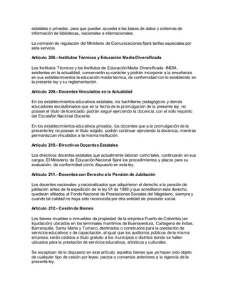 estatales o privadas, para que puedan acceder a las bases de datos y sistemas de
información de bibliotecas, nacionales e internacionales.
La comisión de regulación del Ministerio de Comunicaciones fijará tarifas especiales por
este servicio.
Artículo 208.- Institutos Técnicos y Educación Media Diversificada
Los Institutos Técnicos y los Institutos de Educación Media Diversificada -INEM-,
existentes en la actualidad, conservarán su carácter y podrán incorporar a la enseñanza
en sus establecimientos la educación media técnica, de conformidad con lo establecido en
la presente ley y su reglamentación.
Artículo 209.- Docentes Vinculados en la Actualidad
En los establecimientos educativos estatales, los bachilleres pedagógicos y demás
educadores escalafonados que en la fecha de la promulgación de la presente ley, no
posean el título de licenciado, podrán seguir ejerciendo la docencia, con el sólo requisito
del Escalafón Nacional Docente.
En los establecimientos educativos privados, los docentes que a la promulgación de la
presente ley no posean el título exigido, podrán continuar ejerciendo la docencia, mientras
permanezcan vinculados a la misma institución.
Artículo 210.- Directivos Docentes Estatales
Los directivos docentes estatales que actualmente laboran como tales, continuarán en sus
cargos. El Ministerio de Educación Nacional fijará los procedimientos y plazos para su
evaluación, de conformidad con lo dispuesto en esta ley.
Artículo 211.- Docentes con Derecho a la Pensión de Jubilación
Los docentes nacionales y nacionalizados que adquirieron el derecho a la pensión de
jubilación antes de la expedición de la ley 91 de 1989 y que acreditaron este derecho,
quedarán afiliados al Fondo Nacional de Prestaciones Sociales del Magisterio, siempre y
cuando tal calidad no haya sido reconocida por otra entidad de previsión social.
Artículo 212.- Cesión de Bienes
Los bienes muebles e inmuebles de propiedad de la empresa Puerto de Colombia (en
liquidación) ubicados en los terminales marítimos de Buenaventura, Cartagena de Indias,
Barranquilla, Santa Marta y Tumaco, destinados o construidos para la prestación de
servicios educativos y de capacitación, al igual que los auditorios públicos de la misma
empresa, serán cedidos a título gratuito a los municipios o distritos donde se hallen
ubicados para la prestación de servicios educativos, artísticos y culturales.
Se exceptúan de lo dispuesto en este artículo, aquellos bienes que ya hayan sido objeto
de cualquier tipo de cesión por leyes, pactos o convenios anteriores a la vigencia de la
presente ley.
 