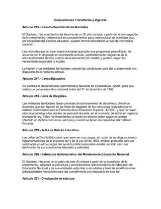 Disposiciones Transitorias y Vigencia
Artículo 216.- Reestructuración de las Normales
El Gobierno Nacional dentro del término de un (1) año contado a partir de la promulgación
de la presente ley, determinará los procedimientos para reestructurar las normales que,
por necesidad del servicio educativo, puedan formar educadores a nivel de normalista
superior.
Las normales que no sean reestructuradas ajustarán sus programas para ofrecer, de
acuerdo con lo dispuesto en el presente artículo, preferiblemente programas de la
educación media técnica u otros de la educación por niveles y grados, según las
necesidades regionales o locales.
La Nación y las entidades territoriales crearán las condiciones para dar cumplimiento a lo
dispuesto en el presente artículo.
Artículo 217.- Censo Educativo
Se autoriza al Departamento Administrativo Nacional de Estadísticas -DANE- para que
realice un censo educativo nacional antes del 31 de diciembre de 1995.
Artículo 218.- Lista de Elegibles
Las entidades territoriales darán prioridad al nombramiento de docentes y directivos
docentes que aún figuren en las listas de elegibles de los concursos realizados por el
Instituto Colombiano para el Fomento de la Educación Superior -ICFES-, y que no hayan
sido incorporados a las plantas de personal docente, en el momento de entrar en vigencia
la presente ley. Tales nombramientos se harán en estricto orden según el puntaje
obtenido en dichos concursos, siempre y cuando se llenen los requisitos del Estatuto
Docente.
Artículo 219.- Jefes de Distrito Educativo
Los Jefes de Distrito Educativo que cesen en sus cargos, en razón de las disposiciones y
reglamentaciones de la presente ley y de la Ley 60 de 1993, tendrán prelación para ser
reubicados en otros cargos del servicio público educativo estatal, en todo caso sin
detrimento de sus condiciones laborales y salariales.
Artículo 220.- Estructura Administrativa del Ministerio de Educación Nacional
El Gobierno Nacional, en el plazo de seis (6) meses a partir de la expedición de la
presente ley, adaptará la estructura y procedimientos administrativos del Ministerio de
Educación Nacional y de sus entidades adscritas o vinculadas y hará las modificaciones
presupuestales necesarias para dar cumplimiento a lo dispuesto en esta ley.
Artículo 221.- Divulgación de esta Ley
 