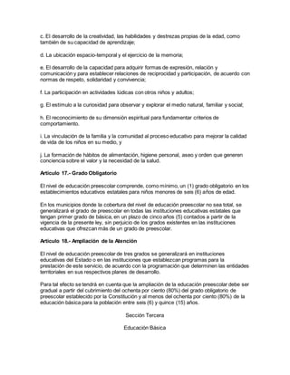 c. El desarrollo de la creatividad, las habilidades y destrezas propias de la edad, como
también de su capacidad de aprendizaje;
d. La ubicación espacio-temporal y el ejercicio de la memoria;
e. El desarrollo de la capacidad para adquirir formas de expresión, relación y
comunicación y para establecer relaciones de reciprocidad y participación, de acuerdo con
normas de respeto, solidaridad y convivencia;
f. La participación en actividades lúdicas con otros niños y adultos;
g. El estímulo a la curiosidad para observar y explorar el medio natural, familiar y social;
h. El reconocimiento de su dimensión espiritual para fundamentar criterios de
comportamiento.
i. La vinculación de la familia y la comunidad al proceso educativo para mejorar la calidad
de vida de los niños en su medio, y
j. La formación de hábitos de alimentación, higiene personal, aseo y orden que generen
conciencia sobre el valor y la necesidad de la salud.
Artículo 17.- Grado Obligatorio
El nivel de educación preescolar comprende, como mínimo, un (1) grado obligatorio en los
establecimientos educativos estatales para niños menores de seis (6) años de edad.
En los municipios donde la cobertura del nivel de educación preescolar no sea total, se
generalizará el grado de preescolar en todas las instituciones educativas estatales que
tengan primer grado de básica, en un plazo de cinco años (5) contados a partir de la
vigencia de la presente ley, sin perjuicio de los grados existentes en las instituciones
educativas que ofrezcan más de un grado de preescolar.
Artículo 18.- Ampliación de la Atención
El nivel de educación preescolar de tres grados se generalizará en instituciones
educativas del Estado o en las instituciones que establezcan programas para la
prestación de este servicio, de acuerdo con la programación que determinen las entidades
territoriales en sus respectivos planes de desarrollo.
Para tal efecto se tendrá en cuenta que la ampliación de la educación preescolar debe ser
gradual a partir del cubrimiento del ochenta por ciento (80%) del grado obligatorio de
preescolar establecido por la Constitución y al menos del ochenta por ciento (80%) de la
educación básica para la población entre seis (6) y quince (15) años.
Sección Tercera
Educación Básica
 