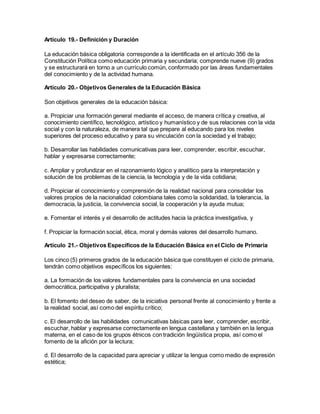 Artículo 19.- Definición y Duración
La educación básica obligatoria corresponde a la identificada en el artículo 356 de la
Constitución Política como educación primaria y secundaria; comprende nueve (9) grados
y se estructurará en torno a un currículo común, conformado por las áreas fundamentales
del conocimiento y de la actividad humana.
Artículo 20.- Objetivos Generales de la Educación Básica
Son objetivos generales de la educación básica:
a. Propiciar una formación general mediante el acceso, de manera crítica y creativa, al
conocimiento científico, tecnológico, artístico y humanístico y de sus relaciones con la vida
social y con la naturaleza, de manera tal que prepare al educando para los niveles
superiores del proceso educativo y para su vinculación con la sociedad y el trabajo;
b. Desarrollar las habilidades comunicativas para leer, comprender, escribir, escuchar,
hablar y expresarse correctamente;
c. Ampliar y profundizar en el razonamiento lógico y analítico para la interpretación y
solución de los problemas de la ciencia, la tecnología y de la vida cotidiana;
d. Propiciar el conocimiento y comprensión de la realidad nacional para consolidar los
valores propios de la nacionalidad colombiana tales como la solidaridad, la tolerancia, la
democracia, la justicia, la convivencia social, la cooperación y la ayuda mutua;
e. Fomentar el interés y el desarrollo de actitudes hacia la práctica investigativa, y
f. Propiciar la formación social, ética, moral y demás valores del desarrollo humano.
Artículo 21.- Objetivos Específicos de la Educación Básica en el Ciclo de Primaria
Los cinco (5) primeros grados de la educación básica que constituyen el ciclo de primaria,
tendrán como objetivos específicos los siguientes:
a. La formación de los valores fundamentales para la convivencia en una sociedad
democrática, participativa y pluralista;
b. El fomento del deseo de saber, de la iniciativa personal frente al conocimiento y frente a
la realidad social, así como del espíritu crítico;
c. El desarrollo de las habilidades comunicativas básicas para leer, comprender, escribir,
escuchar, hablar y expresarse correctamente en lengua castellana y también en la lengua
materna, en el caso de los grupos étnicos con tradición lingüística propia, así como el
fomento de la afición por la lectura;
d. El desarrollo de la capacidad para apreciar y utilizar la lengua como medio de expresión
estética;
 