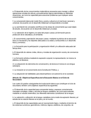 e. El desarrollo de los conocimientos matemáticos necesarios para manejar y utilizar
operaciones simples de cálculo y procedimientos lógicos elementales en diferentes
situaciones, así como la capacidad para solucionar problemas que impliquen estos
conocimientos;
f. La comprensión básica del medio físico, social y cultural en el nivel local, nacional y
universal, de acuerdo con el desarrollo intelectual correspondiente a la edad;
g. La asimilación de conceptos científicos en las áreas de conocimiento que sean objeto
de estudio, de acuerdo con el desarrollo intelectual y la edad;
h. La valoración de la higiene y la salud del propio cuerpo y la formación para la
protección de la naturaleza y el ambiente;
i. El conocimiento y ejercitación del propio cuerpo, mediante la práctica de la educación
física, la recreación y los deportes adecuados a su edad y conducentes a un desarrollo
físico y armónico;
j. La formación para la participación y organización infantil y la utilización adecuada del
tiempo libre;
k. El desarrollo de valores civiles, éticos y morales de organización social y de convivencia
humana;
l. La formación artística mediante la expresión corporal, la representación, la música, la
plástica y la literatura;
m. La adquisición de elementos de conversación y de lectura al menos en una lengua
extranjera;
n. La iniciación en el conocimiento de la Constitución Política, y
ñ. La adquisición de habilidades para desempeñarse con autonomía en la sociedad.
Artículo 22.- Objetivos Específicos de la Educación Básica en el Ciclo de
Secundaria
Los cuatro (4) grados subsiguientes de la educación básica que constituyen el ciclo de
secundaria, tendrán como objetivos específicos los siguientes:
a. El desarrollo de la capacidad para comprender textos y expresar correctamente
mensajes complejos, orales y escritos en lengua castellana, así como para entender,
mediante un estudio sistemático, los diferentes elementos constitutivos de la lengua;
b. La valoración y utilización de la lengua castellana como medio de expresión literaria y el
estudio de la creación literaria en el país y en el mundo;
c. El desarrollo de las capacidades para el razonamiento lógico, mediante el dominio de
los sistemas numéricos, geométricos, métricos, lógicos, analíticos, de conjuntos, de
 