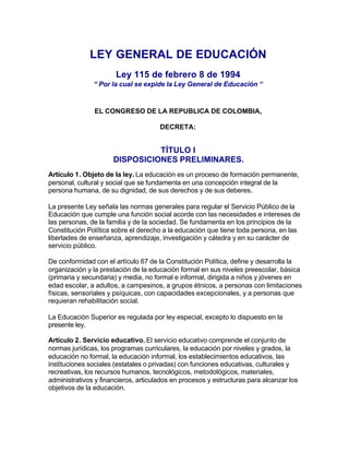 LEY GENERAL DE EDUCACIÓN
                       Ley 115 de febrero 8 de 1994
               “ Por la cual se expide la Ley General de Educación “


               EL CONGRESO DE LA REPUBLICA DE COLOMBIA,

                                      DECRETA:


                                TÍTULO I
                      DISPOSICIONES PRELIMINARES.
Artículo 1. Objeto de la ley. La educación es un proceso de formación permanente,
personal, cultural y social que se fundamenta en una concepción integral de la
persona humana, de su dignidad, de sus derechos y de sus deberes.

La presente Ley señala las normas generales para regular el Servicio Público de la
Educación que cumple una función social acorde con las necesidades e intereses de
las personas, de la familia y de la sociedad. Se fundamenta en los principios de la
Constitución Política sobre el derecho a la educación que tiene toda persona, en las
libertades de enseñanza, aprendizaje, investigación y cátedra y en su carácter de
servicio público.

De conformidad con el artículo 67 de la Constitución Política, define y desarrolla la
organización y la prestación de la educación formal en sus niveles preescolar, básica
(primaria y secundaria) y media, no formal e informal, dirigida a niños y jóvenes en
edad escolar, a adultos, a campesinos, a grupos étnicos, a personas con limitaciones
físicas, sensoriales y psíquicas, con capacidades excepcionales, y a personas que
requieran rehabilitación social.

La Educación Superior es regulada por ley especial, excepto lo dispuesto en la
presente ley.

Artículo 2. Servicio educativo. El servicio educativo comprende el conjunto de
normas jurídicas, los programas curriculares, la educación por niveles y grados, la
educación no formal, la educación informal, los establecimientos educativos, las
instituciones sociales (estatales o privadas) con funciones educativas, culturales y
recreativas, los recursos humanos, tecnológicos, metodológicos, materiales,
administrativos y financieros, articulados en procesos y estructuras para alcanzar los
objetivos de la educación.
 