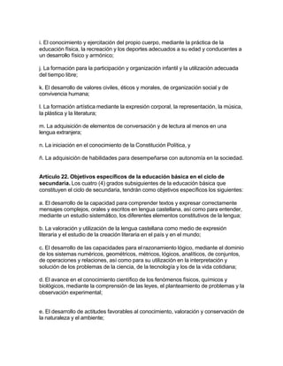 i. El conocimiento y ejercitación del propio cuerpo, mediante la práctica de la
educación física, la recreación y los deportes adecuados a su edad y conducentes a
un desarrollo físico y armónico;

j. La formación para la participación y organización infantil y la utilización adecuada
del tiempo libre;

k. El desarrollo de valores civiles, éticos y morales, de organización social y de
convivencia humana;

l. La formación artística mediante la expresión corporal, la representación, la música,
la plástica y la literatura;

m. La adquisición de elementos de conversación y de lectura al menos en una
lengua extranjera;

n. La iniciación en el conocimiento de la Constitución Política, y

ñ. La adquisición de habilidades para desempeñarse con autonomía en la sociedad.


Artículo 22. Objetivos específicos de la educación básica en el ciclo de
secundaria. Los cuatro (4) grados subsiguientes de la educación básica que
constituyen el ciclo de secundaria, tendrán como objetivos específicos los siguientes:

a. El desarrollo de la capacidad para comprender textos y expresar correctamente
mensajes complejos, orales y escritos en lengua castellana, así como para entender,
mediante un estudio sistemático, los diferentes elementos constitutivos de la lengua;

b. La valoración y utilización de la lengua castellana como medio de expresión
literaria y el estudio de la creación literaria en el país y en el mundo;

c. El desarrollo de las capacidades para el razonamiento lógico, mediante el dominio
de los sistemas numéricos, geométricos, métricos, lógicos, analíticos, de conjuntos,
de operaciones y relaciones, así como para su utilización en la interpretación y
solución de los problemas de la ciencia, de la tecnología y los de la vida cotidiana;

d. El avance en el conocimiento científico de los fenómenos físicos, químicos y
biológicos, mediante la comprensión de las leyes, el planteamiento de problemas y la
observación experimental;


e. El desarrollo de actitudes favorables al conocimiento, valoración y conservación de
la naturaleza y el ambiente;
 