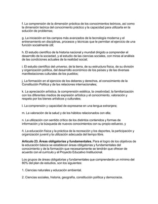 f. La comprensión de la dimensión práctica de los conocimientos teóricos, así como
la dimensión teórica del conocimiento práctico y la capacidad para utilizarla en la
solución de problemas;

g. La iniciación en los campos más avanzados de la tecnología moderna y el
entrenamiento en disciplinas, procesos y técnicas que le permitan el ejercicio de una
función socialmente útil;

h. El estudio científico de la historia nacional y mundial dirigido a comprender el
desarrollo de la sociedad, y el estudio de las ciencias sociales, con miras al análisis
de las condiciones actuales de la realidad social;

i. El estudio científico del universo, de la tierra, de su estructura física, de su división
y organización política, del desarrollo económico de los países y de las diversas
manifestaciones culturales de los pueblos;

j. La formación en el ejercicio de los deberes y derechos, el conocimiento de la
Constitución Política y de las relaciones internacionales;

k. La apreciación artística, la comprensión estética, la creatividad, la familiarización
con los diferentes medios de expresión artística y el conocimiento, valoración y
respeto por los bienes artísticos y culturales;

l. La comprensión y capacidad de expresarse en una lengua extranjera;

m. La valoración de la salud y de los hábitos relacionados con ella;

n. La utilización con sentido crítico de los distintos contenidos y formas de
información y la búsqueda de nuevos conocimientos con su propio esfuerzo, y

ñ. La educación física y la práctica de la recreación y los deportes, la participación y
organización juvenil y la utilización adecuada del tiempo libre.

Artículo 23. Áreas obligatorias y fundamentales. Para el logro de los objetivos de
la educación básica se establecen áreas obligatorias y fundamentales del
conocimiento y de la formación que necesariamente se tendrán que ofrecer de
acuerdo con el currículo y el Proyecto Educativo Institucional.

Los grupos de áreas obligatorias y fundamentales que comprenderán un mínimo del
80% del plan de estudios, son los siguientes:

1. Ciencias naturales y educación ambiental.

2. Ciencias sociales, historia, geografía, constitución política y democracia.
 