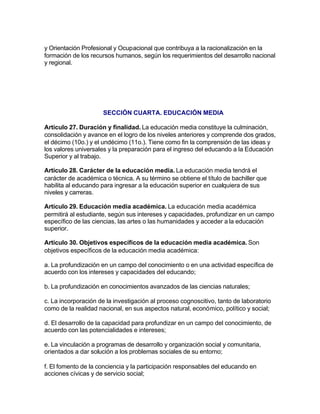 y Orientación Profesional y Ocupacional que contribuya a la racionalización en la
formación de los recursos humanos, según los requerimientos del desarrollo nacional
y regional.




                      SECCIÓN CUARTA. EDUCACIÓN MEDIA

Artículo 27. Duración y finalidad. La educación media constituye la culminación,
consolidación y avance en el logro de los niveles anteriores y comprende dos grados,
el décimo (10o.) y el undécimo (11o.). Tiene como fin la comprensión de las ideas y
los valores universales y la preparación para el ingreso del educando a la Educación
Superior y al trabajo.

Artículo 28. Carácter de la educación media. La educación media tendrá el
carácter de académica o técnica. A su término se obtiene el título de bachiller que
habilita al educando para ingresar a la educación superior en cualquiera de sus
niveles y carreras.

Artículo 29. Educación media académica. La educación media académica
permitirá al estudiante, según sus intereses y capacidades, profundizar en un campo
específico de las ciencias, las artes o las humanidades y acceder a la educación
superior.

Artículo 30. Objetivos específicos de la educación media académica. Son
objetivos específicos de la educación media académica:

a. La profundización en un campo del conocimiento o en una actividad específica de
acuerdo con los intereses y capacidades del educando;

b. La profundización en conocimientos avanzados de las ciencias naturales;

c. La incorporación de la investigación al proceso cognoscitivo, tanto de laboratorio
como de la realidad nacional, en sus aspectos natural, económico, político y social;

d. El desarrollo de la capacidad para profundizar en un campo del conocimiento, de
acuerdo con las potencialidades e intereses;

e. La vinculación a programas de desarrollo y organización social y comunitaria,
orientados a dar solución a los problemas sociales de su entorno;

f. El fomento de la conciencia y la participación responsables del educando en
acciones cívicas y de servicio social;
 