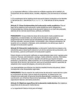 g. La capacidad reflexiva y crítica sobre los múltiples aspectos de la realidad y la
comprensión de los valores éticos, morales, religiosos y de convivencia en sociedad,
y

h. El cumplimiento de los objetivos de la educación básica contenidos en los literales
b. del artículo 20, c. del artículo 21 y c., e., h., i., k., ñ del artículo 22 de la presente
ley.

Artículo 31. Áreas fundamentales de la educación media académica. Para el
logro de los objetivos de la educación media académica serán obligatorias y
fundamentales las mismas áreas de la educación básica en un nivel más avanzado,
además de las ciencias económicas, políticas y la filosofía.


PARAGRAFO: Aunque todas las áreas de la educación media académica son
obligatorias y fundamentales, las instituciones educativas organizarán la
programación de tal manera que los estudiantes puedan intensificar, entre otros, en
ciencias naturales, ciencias sociales, humanidades, arte o lenguas extranjeras, de
acuerdo con su vocación e intereses, como orientación a la carrera que vayan a
escoger en la educación superior

Artículo 32. Educación media técnica. La educación media técnica prepara a los
estudiantes para el desempeño laboral en uno de los sectores de la producción y de
los servicios, y para la continuación en la educación superior.

Estará dirigida a la formación calificada en especialidades tales como: agropecuaria,
comercio, finanzas, administración, ecología, medio ambiente, industria, informática,
minería, salud, recreación, turismo, deporte y las demás que requiera el sector
productivo y de servicios. Debe incorporar, en su formación teórica y práctica, lo más
avanzado de la ciencia y de la técnica, para que el estudiante esté en capacidad de
adaptarse a las nuevas tecnologías y al avance de la ciencia.

Las especialidades que ofrezcan los distintos establecimientos educativos, deben
corresponder a las necesidades regionales.

PARAGRAFO: Para la creación de instituciones de educación media técnica o para
la incorporación de otras y para la oferta de programas, se deberá tener una
infraestructura adecuada, el personal docente especializado y establecer una
coordinación con el Servicio Nacional de Aprendizaje - SENA u otras instituciones de
capacitación laboral o del sector productivo.

Artículo 33. Objetivos específicos de la educación media técnica. Son objetivos
específicos de la educación media técnica:

a. La capacitación básica inicial para el trabajo;
 