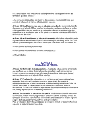 b. La preparación para vincularse al sector productivo y a las posibilidades de
formación que éste ofrece, y

c. La formación adecuada a los objetivos de educación media académica, que
permita al educando el ingreso a la educación superior.

Artículo 34. Establecimientos para la educación media. De conformidad con lo
dispuesto en el artículo 138 de esta ley, la educación media podrá ofrecerse en los
mismos establecimientos que imparten educación básica o en establecimientos
específicamente aprobados para tal fin, según normas que establezca el Ministerio
de Educación Nacional.

Artículo 35. Articulación con la educación superior. Al nivel de educación media
sigue el nivel de la Educación Superior, el cual se regula por la Ley 30 de 1992 y las
normas que la modifiquen, adicionen o sustituyan. Este último nivel se clasifica así:

a. Instituciones técnicas profesionales.

b. Instituciones universitarias o escuelas tecnológicas, y

c. Universidades.



                                   CAPÍTULO II
                              EDUCACIÓN NO FORMAL.

Artículo 36. Definición de la educación no formal. La educación no formal es la
que se ofrece con el objeto de complementar, actualizar, suplir conocimientos y
formar, en aspectos académicos o laborales sin sujeción al sistema de niveles y
grados establecidos en el artículo 11 de esta ley.

Artículo 37. Finalidad. La educación no formal se rige por los principios y fines
generales de la educación establecidos en la presente ley. Promueve el
perfeccionamiento de la persona humana, el conocimiento y la reafirmación de los
valores nacionales, la capacitación para el desempeño artesanal, artístico,
recreacional, ocupacional y técnico, la protección y aprovechamiento de los recursos
naturales y la participación ciudadana y comunitaria.

Artículo 38. Oferta de la educación no formal. En las instituciones de educación
no formal se podrán ofrecer programas de formación laboral en artes y oficios, de
formación académica y en materias conducentes a la validación de niveles y grados
propios de la educación formal, definida en la presente ley.
Para la validación de niveles y grados de la educación formal, el Gobierno Nacional
expedirá la reglamentación respectiva.
 