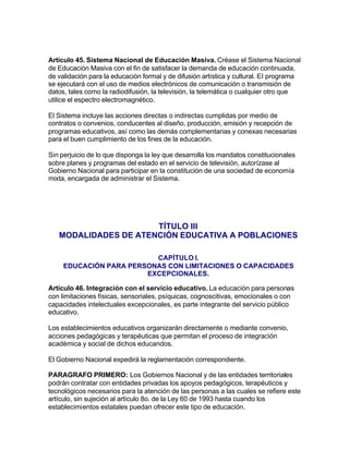 Artículo 45. Sistema Nacional de Educación Masiva. Créase el Sistema Nacional
de Educación Masiva con el fin de satisfacer la demanda de educación continuada,
de validación para la educación formal y de difusión artística y cultural. El programa
se ejecutará con el uso de medios electrónicos de comunicación o transmisión de
datos, tales como la radiodifusión, la televisión, la telemática o cualquier otro que
utilice el espectro electromagnético.

El Sistema incluye las acciones directas o indirectas cumplidas por medio de
contratos o convenios, conducentes al diseño, producción, emisión y recepción de
programas educativos, así como las demás complementarias y conexas necesarias
para el buen cumplimiento de los fines de la educación.

Sin perjuicio de lo que disponga la ley que desarrolla los mandatos constitucionales
sobre planes y programas del estado en el servicio de televisión, autorízase al
Gobierno Nacional para participar en la constitución de una sociedad de economía
mixta, encargada de administrar el Sistema.




                      TÍTULO III
   MODALIDADES DE ATENCIÓN EDUCATIVA A POBLACIONES

                          CAPÍTULO I.
     EDUCACIÓN PARA PERSONAS CON LIMITACIONES O CAPACIDADES
                        EXCEPCIONALES.

Artículo 46. Integración con el servicio educativo. La educación para personas
con limitaciones físicas, sensoriales, psíquicas, cognoscitivas, emocionales o con
capacidades intelectuales excepcionales, es parte integrante del servicio público
educativo.

Los establecimientos educativos organizarán directamente o mediante convenio,
acciones pedagógicas y terapéuticas que permitan el proceso de integración
académica y social de dichos educandos.

El Gobierno Nacional expedirá la reglamentación correspondiente.

PARAGRAFO PRIMERO: Los Gobiernos Nacional y de las entidades territoriales
podrán contratar con entidades privadas los apoyos pedagógicos, terapéuticos y
tecnológicos necesarios para la atención de las personas a las cuales se refiere este
artículo, sin sujeción al artículo 8o. de la Ley 60 de 1993 hasta cuando los
establecimientos estatales puedan ofrecer este tipo de educación.
 