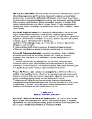 PARAGRAFO SEGUNDO: Las instituciones educativas que en la actualidad ofrecen
educación para personas con limitaciones, la seguirán prestando, adecuándose y
atendiendo los requerimientos de la integración social y académica, y desarrollando
los programas de apoyo especializado necesarios para la adecuada atención integral
de las personas con limitaciones físicas, sensoriales, psíquicas o mentales. Este
proceso deberá realizarse en un plazo no mayor de seis (6) años y será requisito
esencial para que las instituciones particulares o sin ánimo de lucro puedan contratar
con el Estado.

Artículo 47. Apoyo y fomento. En cumplimiento de lo establecido en los artículos
13 y 68 de la Constitución Política y con sujeción a los planes y programas de
desarrollo nacionales y territoriales, el Estado apoyará a las instituciones y fomentará
programas y experiencias orientadas a la adecuada atención educativa de aquellas
personas a que se refiere el artículo 46 de esta ley.
Igualmente fomentará programas y experiencias para la formación de docentes
idóneos con este mismo fin.
El reglamento podrá definir los mecanismos de subsidio a las personas con
limitaciones, cuando provengan de familias de escasos recursos económicos.

Artículo 48. Aulas especializadas. Los gobiernos nacional y de las entidades
territoriales incorporarán en sus planes de desarrollo, programas de apoyo
pedagógico que permitan cubrir la atención educativa a las personas con
limitaciones.
El Gobierno Nacional dará ayuda especial a las entidades territoriales para
establecer aulas de apoyo especializadas en los establecimientos educativos
estatales de su jurisdicción que sean necesarios para el adecuado cubrimiento, con
el fin de atender, en forma integral, a las personas con limitaciones.

Artículo 49. Alumnos con capacidades excepcionales. El Gobierno Nacional
facilitará en los establecimientos educativos la organización de programas para la
detección temprana de los alumnos con capacidades o talentos excepcionales y los
ajustes curriculares necesarios que permitan su formación integral.
El reglamento definirá las formas de organización de proyectos educativos
institucionales especiales para la atención de personas con talentos o capacidades
excepcionales, el apoyo a los mismos y el subsidio a estas personas, cuando
provengan de familias de escasos recursos económicos.


                                  CAPÍTULO II
                            EDUCACIÓN PARA ADULTOS

Artículo 50. Definición de educación para adultos. La educación de adultos es
aquella que se ofrece a las personas en edad relativamente mayor a la aceptada
regularmente en la educación por niveles y grados del servicio público educativo, que
deseen suplir y completar su formación, o validar sus estudios.
 