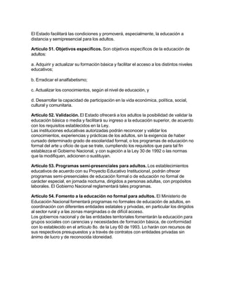El Estado facilitará las condiciones y promoverá, especialmente, la educación a
distancia y semipresencial para los adultos.

Artículo 51. Objetivos específicos. Son objetivos específicos de la educación de
adultos:

a. Adquirir y actualizar su formación básica y facilitar el acceso a los distintos niveles
educativos;

b. Erradicar el analfabetismo;

c. Actualizar los conocimientos, según el nivel de educación, y

d. Desarrollar la capacidad de participación en la vida económica, política, social,
cultural y comunitaria.

Artículo 52. Validación. El Estado ofrecerá a los adultos la posibilidad de validar la
educación básica o media y facilitará su ingreso a la educación superior, de acuerdo
con los requisitos establecidos en la Ley.
Las instituciones educativas autorizadas podrán reconocer y validar los
conocimientos, experiencias y prácticas de los adultos, sin la exigencia de haber
cursado determinado grado de escolaridad formal, o los programas de educación no
formal del arte u oficio de que se trate, cumpliendo los requisitos que para tal fin
establezca el Gobierno Nacional, y con sujeción a la Ley 30 de 1992 o las normas
que la modifiquen, adicionen o sustituyan.

Artículo 53. Programas semi-presenciales para adultos. Los establecimientos
educativos de acuerdo con su Proyecto Educativo Institucional, podrán ofrecer
programas semi-presenciales de educación formal o de educación no formal de
carácter especial, en jornada nocturna, dirigidos a personas adultas, con propósitos
laborales. El Gobierno Nacional reglamentará tales programas.

Artículo 54. Fomento a la educación no formal para adultos. El Ministerio de
Educación Nacional fomentará programas no formales de educación de adultos, en
coordinación con diferentes entidades estatales y privadas, en particular los dirigidos
al sector rural y a las zonas marginadas o de difícil acceso.
Los gobiernos nacional y de las entidades territoriales fomentarán la educación para
grupos sociales con carencias y necesidades de formación básica, de conformidad
con lo establecido en el artículo 8o. de la Ley 60 de 1993. Lo harán con recursos de
sus respectivos presupuestos y a través de contratos con entidades privadas sin
ánimo de lucro y de reconocida idoneidad.
 