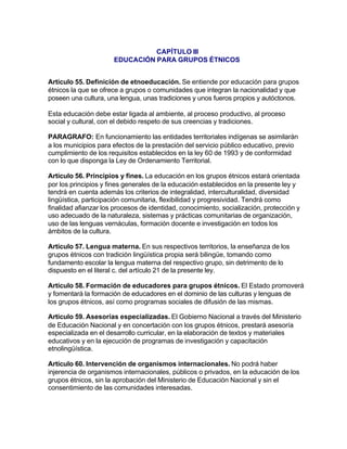 CAPÍTULO III
                      EDUCACIÓN PARA GRUPOS ÉTNICOS


Artículo 55. Definición de etnoeducación. Se entiende por educación para grupos
étnicos la que se ofrece a grupos o comunidades que integran la nacionalidad y que
poseen una cultura, una lengua, unas tradiciones y unos fueros propios y autóctonos.

Esta educación debe estar ligada al ambiente, al proceso productivo, al proceso
social y cultural, con el debido respeto de sus creencias y tradiciones.

PARAGRAFO: En funcionamiento las entidades territoriales indígenas se asimilarán
a los municipios para efectos de la prestación del servicio público educativo, previo
cumplimiento de los requisitos establecidos en la ley 60 de 1993 y de conformidad
con lo que disponga la Ley de Ordenamiento Territorial.

Artículo 56. Principios y fines. La educación en los grupos étnicos estará orientada
por los principios y fines generales de la educación establecidos en la presente ley y
tendrá en cuenta además los criterios de integralidad, interculturalidad, diversidad
lingüística, participación comunitaria, flexibilidad y progresividad. Tendrá como
finalidad afianzar los procesos de identidad, conocimiento, socialización, protección y
uso adecuado de la naturaleza, sistemas y prácticas comunitarias de organización,
uso de las lenguas vernáculas, formación docente e investigación en todos los
ámbitos de la cultura.

Artículo 57. Lengua materna. En sus respectivos territorios, la enseñanza de los
grupos étnicos con tradición lingüística propia será bilingüe, tomando como
fundamento escolar la lengua materna del respectivo grupo, sin detrimento de lo
dispuesto en el literal c. del artículo 21 de la presente ley.

Artículo 58. Formación de educadores para grupos étnicos. El Estado promoverá
y fomentará la formación de educadores en el dominio de las culturas y lenguas de
los grupos étnicos, así como programas sociales de difusión de las mismas.

Artículo 59. Asesorías especializadas. El Gobierno Nacional a través del Ministerio
de Educación Nacional y en concertación con los grupos étnicos, prestará asesoría
especializada en el desarrollo curricular, en la elaboración de textos y materiales
educativos y en la ejecución de programas de investigación y capacitación
etnolingüística.

Artículo 60. Intervención de organismos internacionales. No podrá haber
injerencia de organismos internacionales, públicos o privados, en la educación de los
grupos étnicos, sin la aprobación del Ministerio de Educación Nacional y sin el
consentimiento de las comunidades interesadas.
 