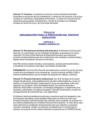 Artículo 71. Fomento. Los gobiernos nacional y de las entidades territoriales
fomentarán la educación para la rehabilitación y reinserción de personas y de grupos
sociales con carencias y necesidades de formación. Lo harán con recursos de sus
respectivos presupuestos, directamente y a través de contratos con entidades
privadas sin ánimo de lucro y de reconocida idoneidad.




                        TÍTULO IV
       ORGANIZACIÓN PARA LA PRESTACIÓN DEL SERVICIO
                       EDUCATIVO
                                  CAPÍTULO I
                              NORMAS GENERALES.


Artículo 72. Plan Nacional de Desarrollo Educativo. El Ministerio de Educación
Nacional, en coordinación con las entidades territoriales, preparará por lo menos
cada diez (10) años el Plan Nacional de Desarrollo Educativo que incluirá las
acciones correspondientes para dar cumplimiento a los mandatos constitucionales y
legales sobre la prestación del servicio educativo.

Este Plan tendrá carácter indicativo, será evaluado, revisado permanentemente y
considerado en los planes nacionales y territoriales de desarrollo.

PARAGRAFO: El primer Plan Decenal será elaborado en el término de dos (2) años
a partir de la promulgación de la presente ley, cubrirá el período de l996 a 2005 e
incluirá lo pertinente para que se cumplan los requisitos de calidad y cobertura.

Artículo 73. Proyecto Educativo Institucional. Con el fin de lograr la formación
integral del educando, cada establecimiento educativo deberá elaborar y poner en
práctica un Proyecto Educativo Institucional en el que se especifiquen entre otros
aspectos, los principios y fines del establecimiento, los recursos docentes y
didácticos disponibles y necesarios, la estrategia pedagógica, el reglamento para
docentes y estudiantes y el sistema de gestión, todo ello encaminado a cumplir con
las disposiciones de la presente ley y sus reglamentos.

El Gobierno Nacional establecerá estímulos e incentivos para la investigación y las
innovaciones educativas y para aquellas instituciones sin ánimo de lucro cuyo
Proyecto Educativo Institucional haya sido valorado como excelente, de acuerdo con
los criterios establecidos por el Sistema Nacional de Evaluación. En este último caso,
estos estímulos se canalizarán exclusivamente para que implanten un proyecto
educativo semejante, dirigido a la atención de poblaciones en condiciones de
pobreza, de acuerdo con los criterios definidos anualmente por el CONPES Social.
 