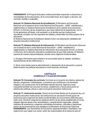 PARAGRAFO: El Proyecto Educativo Institucional debe responder a situaciones y
necesidades de los educandos, de la comunidad local, de la región y del país, ser
concreto, factible y evaluable.

Artículo 74. Sistema Nacional de Acreditación. El Ministerio de Educación
Nacional con la asesoría de la Junta Nacional de Educación - JUNE - establecerá y
reglamentará un Sistema Nacional de Acreditación de la calidad de la educación
formal y no formal y de los programas a que hace referencia la presente ley, con el
fin de garantizar al Estado, a la sociedad y a la familia que las instituciones
educativas cumplen con los requisitos de calidad y desarrollan los fines propios de la
educación.
El Sistema Nacional de Acreditación deberá incluir una descripción detallada del
proyecto educativo institucional

Artículo 75. Sistema Nacional de Información. El Ministerio de Educación Nacional
con la asesoría de la Junta Nacional de Educación - JUNE - establecerá y
reglamentará un Sistema Nacional de Información de la educación formal, no formal
e informal y de la atención educativa a poblaciones de que trata esta ley, El Sistema
operará de manera descentralizada y tendrá como objetivos fundamentales:

a. Divulgar información para orientar a la comunidad sobre la calidad, cantidad y
características de las instituciones, y

b. Servir como factor para la administración y planeación de la educación y para la
determinación de políticas educativas a nivel nacional y territorial.


                                CAPÍTULO II
                        CURRÍCULO Y PLAN DE ESTUDIOS

Artículo 76. Concepto de currículo. Currículo es el conjunto de criterios, planes de
estudio, programas, metodologías, y procesos que contribuyen a la formación
integral y a la construcción de la identidad cultural nacional, regional y local,
incluyendo también los recursos humanos, académicos y físicos para poner en
práctica las políticas y llevar a cabo el proyecto educativo institucional.

Artículo 77. Autonomía escolar. Dentro de los límites fijados por la presente ley y el
proyecto educativo institucional, las instituciones de educación formal gozan de
autonomía para organizar las áreas fundamentales de conocimiento definidas para
cada nivel, introducir asignaturas optativas dentro de las áreas establecidas en la ley,
adaptar algunas áreas a las necesidades y características regionales, adoptar
métodos de enseñanza y organizar actividades formativas, culturales y deportivas,
dentro de los lineamientos que establezca el Ministerio de Educación Nacional.
PARAGRAFO: Las Secretarías de Educación departamentales o distritales o los
organismos que hagan sus veces, serán las responsables de la asesoría para el
 