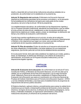 diseño y desarrollo del currículo de las instituciones educativas estatales de su
jurisdicción, de conformidad con lo establecido en la presente ley.

Artículo 78. Regulación del currículo. El Ministerio de Educación Nacional
diseñará los lineamientos generales de los procesos curriculares y, en la educación
formal establecerá los indicadores de logros para cada grado de los niveles
educativos, tal como lo fija el artículo 148 de la presente ley.

Los establecimientos educativos, de conformidad con las disposiciones vigentes y
con su Proyecto Educativo Institucional, atendiendo los lineamientos a que se refiere
el inciso primero de este artículo, establecerán su plan de estudios particular que
determine los objetivos por niveles, grados y áreas, la metodología, la distribución del
tiempo y los criterios de evaluación y administración.

Cuando haya cambios significativos en el currículo, el rector de la institución
educativa oficial o privada lo presentará a la Secretaría de Educación Departamental
o Distrital o a los organismos que hagan sus veces, para que ésta verifique el
cumplimiento de los requisitos establecidos en la presente ley.

Artículo 79. Plan de estudios. El plan de estudios es el esquema estructurado de
las áreas obligatorias y fundamentales y de áreas optativas con sus respectivas
asignaturas, que forman parte del currículo de los establecimientos educativos.

En la educación formal, dicho plan debe establecer los objetivos por niveles, grados y
áreas, la metodología, la distribución del tiempo y los criterios de evaluación y
administración, de acuerdo con el Proyecto Educativo Institucional y con las
disposiciones legales vigentes.


                                      CAPÍTULO III
                                     EVALUACIÓN.

Artículo 80. Evaluación de la educación. De conformidad con el artículo 67 de la
Constitución Política, el Ministerio de Educación Nacional, con el fin de velar por la
calidad, por el cumplimiento de los fines de la educación y por la mejor formación
moral, intelectual y física de los educandos, establecerá un Sistema Nacional de
Evaluación de la Educación que opere en coordinación con el Servicio Nacional de
Pruebas del Instituto Colombiano para el Fomento de la Educación Superior - ICFES
y con las entidades territoriales y sea base para el establecimiento de programas de
mejoramiento del servicio público educativo.

El Sistema diseñará y aplicará criterios y procedimientos para evaluar la calidad de la
enseñanza que se imparte, el desempeño profesional del docente y de los docentes
directivos, los logros de los alumnos, la eficacia de los métodos pedagógicos, de los
textos y materiales empleados, la organización administrativa y física de las
instituciones educativas y la eficiencia de la prestación del servicio.
 