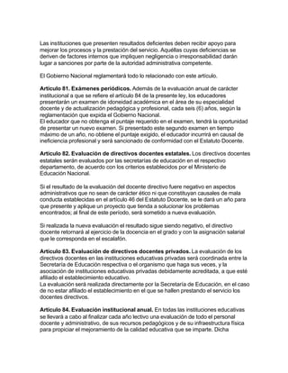 Las instituciones que presenten resultados deficientes deben recibir apoyo para
mejorar los procesos y la prestación del servicio. Aquéllas cuyas deficiencias se
deriven de factores internos que impliquen negligencia o irresponsabilidad darán
lugar a sanciones por parte de la autoridad administrativa competente.

El Gobierno Nacional reglamentará todo lo relacionado con este artículo.

Artículo 81. Exámenes periódicos. Además de la evaluación anual de carácter
institucional a que se refiere el artículo 84 de la presente ley, los educadores
presentarán un examen de idoneidad académica en el área de su especialidad
docente y de actualización pedagógica y profesional, cada seis (6) años, según la
reglamentación que expida el Gobierno Nacional.
El educador que no obtenga el puntaje requerido en el examen, tendrá la oportunidad
de presentar un nuevo examen. Si presentado este segundo examen en tiempo
máximo de un año, no obtiene el puntaje exigido, el educador incurrirá en causal de
ineficiencia profesional y será sancionado de conformidad con el Estatuto Docente.

Artículo 82. Evaluación de directivos docentes estatales. Los directivos docentes
estatales serán evaluados por las secretarías de educación en el respectivo
departamento, de acuerdo con los criterios establecidos por el Ministerio de
Educación Nacional.

Si el resultado de la evaluación del docente directivo fuere negativo en aspectos
administrativos que no sean de carácter ético ni que constituyan causales de mala
conducta establecidas en el artículo 46 del Estatuto Docente, se le dará un año para
que presente y aplique un proyecto que tienda a solucionar los problemas
encontrados; al final de este período, será sometido a nueva evaluación.

Si realizada la nueva evaluación el resultado sigue siendo negativo, el directivo
docente retornará al ejercicio de la docencia en el grado y con la asignación salarial
que le corresponda en el escalafón.

Artículo 83. Evaluación de directivos docentes privados. La evaluación de los
directivos docentes en las instituciones educativas privadas será coordinada entre la
Secretaría de Educación respectiva o el organismo que haga sus veces, y la
asociación de instituciones educativas privadas debidamente acreditada, a que esté
afiliado el establecimiento educativo.
La evaluación será realizada directamente por la Secretaría de Educación, en el caso
de no estar afiliado el establecimiento en el que se hallen prestando el servicio los
docentes directivos.

Artículo 84. Evaluación institucional anual. En todas las instituciones educativas
se llevará a cabo al finalizar cada año lectivo una evaluación de todo el personal
docente y administrativo, de sus recursos pedagógicos y de su infraestructura física
para propiciar el mejoramiento de la calidad educativa que se imparte. Dicha
 
