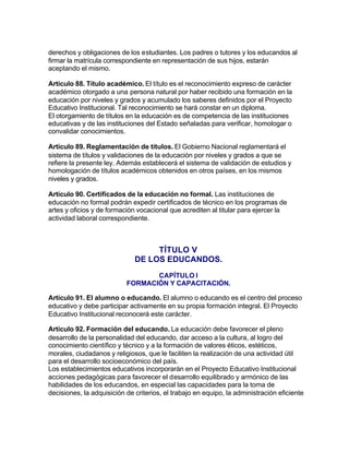 derechos y obligaciones de los estudiantes. Los padres o tutores y los educandos al
firmar la matrícula correspondiente en representación de sus hijos, estarán
aceptando el mismo.

Artículo 88. Título académico. El título es el reconocimiento expreso de carácter
académico otorgado a una persona natural por haber recibido una formación en la
educación por niveles y grados y acumulado los saberes definidos por el Proyecto
Educativo Institucional. Tal reconocimiento se hará constar en un diploma.
El otorgamiento de títulos en la educación es de competencia de las instituciones
educativas y de las instituciones del Estado señaladas para verificar, homologar o
convalidar conocimientos.

Artículo 89. Reglamentación de títulos. El Gobierno Nacional reglamentará el
sistema de títulos y validaciones de la educación por niveles y grados a que se
refiere la presente ley. Además establecerá el sistema de validación de estudios y
homologación de títulos académicos obtenidos en otros países, en los mismos
niveles y grados.

Artículo 90. Certificados de la educación no formal. Las instituciones de
educación no formal podrán expedir certificados de técnico en los programas de
artes y oficios y de formación vocacional que acrediten al titular para ejercer la
actividad laboral correspondiente.



                                   TÍTULO V
                              DE LOS EDUCANDOS.
                                  CAPÍTULO I
                           FORMACIÓN Y CAPACITACIÓN.

Artículo 91. El alumno o educando. El alumno o educando es el centro del proceso
educativo y debe participar activamente en su propia formación integral. El Proyecto
Educativo Institucional reconocerá este carácter.

Artículo 92. Formación del educando. La educación debe favorecer el pleno
desarrollo de la personalidad del educando, dar acceso a la cultura, al logro del
conocimiento científico y técnico y a la formación de valores éticos, estéticos,
morales, ciudadanos y religiosos, que le faciliten la realización de una actividad útil
para el desarrollo socioeconómico del país.
Los establecimientos educativos incorporarán en el Proyecto Educativo Institucional
acciones pedagógicas para favorecer el desarrollo equilibrado y armónico de las
habilidades de los educandos, en especial las capacidades para la toma de
decisiones, la adquisición de criterios, el trabajo en equipo, la administración eficiente
 