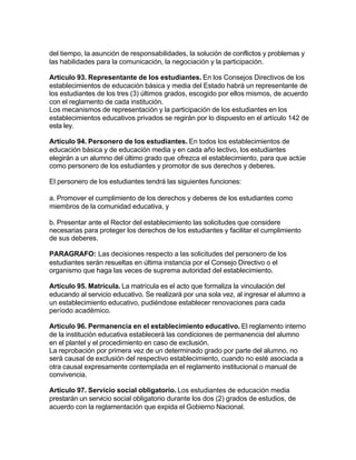 del tiempo, la asunción de responsabilidades, la solución de conflictos y problemas y
las habilidades para la comunicación, la negociación y la participación.

Artículo 93. Representante de los estudiantes. En los Consejos Directivos de los
establecimientos de educación básica y media del Estado habrá un representante de
los estudiantes de los tres (3) últimos grados, escogido por ellos mismos, de acuerdo
con el reglamento de cada institución.
Los mecanismos de representación y la participación de los estudiantes en los
establecimientos educativos privados se regirán por lo dispuesto en el artículo 142 de
esta ley.

Artículo 94. Personero de los estudiantes. En todos los establecimientos de
educación básica y de educación media y en cada año lectivo, los estudiantes
elegirán a un alumno del último grado que ofrezca el establecimiento, para que actúe
como personero de los estudiantes y promotor de sus derechos y deberes.

El personero de los estudiantes tendrá las siguientes funciones:

a. Promover el cumplimiento de los derechos y deberes de los estudiantes como
miembros de la comunidad educativa, y

b. Presentar ante el Rector del establecimiento las solicitudes que considere
necesarias para proteger los derechos de los estudiantes y facilitar el cumplimiento
de sus deberes.

PARAGRAFO: Las decisiones respecto a las solicitudes del personero de los
estudiantes serán resueltas en última instancia por el Consejo Directivo o el
organismo que haga las veces de suprema autoridad del establecimiento.

Artículo 95. Matrícula. La matrícula es el acto que formaliza la vinculación del
educando al servicio educativo. Se realizará por una sola vez, al ingresar el alumno a
un establecimiento educativo, pudiéndose establecer renovaciones para cada
período académico.

Artículo 96. Permanencia en el establecimiento educativo. El reglamento interno
de la institución educativa establecerá las condiciones de permanencia del alumno
en el plantel y el procedimiento en caso de exclusión.
La reprobación por primera vez de un determinado grado por parte del alumno, no
será causal de exclusión del respectivo establecimiento, cuando no esté asociada a
otra causal expresamente contemplada en el reglamento institucional o manual de
convivencia.

Artículo 97. Servicio social obligatorio. Los estudiantes de educación media
prestarán un servicio social obligatorio durante los dos (2) grados de estudios, de
acuerdo con la reglamentación que expida el Gobierno Nacional.
 
