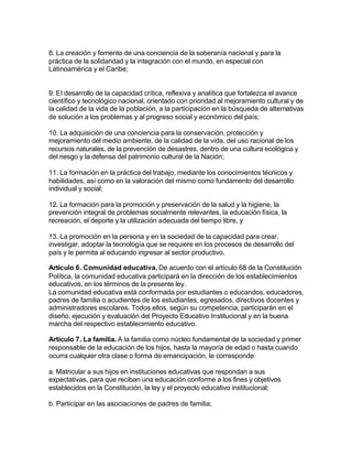 8. La creación y fomento de una conciencia de la soberanía nacional y para la
práctica de la solidaridad y la integración con el mundo, en especial con
Latinoamérica y el Caribe;


9. El desarrollo de la capacidad crítica, reflexiva y analítica que fortalezca el avance
científico y tecnológico nacional, orientado con prioridad al mejoramiento cultural y de
la calidad de la vida de la población, a la participación en la búsqueda de alternativas
de solución a los problemas y al progreso social y económico del país;

10. La adquisición de una conciencia para la conservación, protección y
mejoramiento del medio ambiente, de la calidad de la vida, del uso racional de los
recursos naturales, de la prevención de desastres, dentro de una cultura ecológica y
del riesgo y la defensa del patrimonio cultural de la Nación;

11. La formación en la práctica del trabajo, mediante los conocimientos técnicos y
habilidades, así como en la valoración del mismo como fundamento del desarrollo
individual y social;

12. La formación para la promoción y preservación de la salud y la higiene, la
prevención integral de problemas socialmente relevantes, la educación física, la
recreación, el deporte y la utilización adecuada del tiempo libre, y

13. La promoción en la persona y en la sociedad de la capacidad para crear,
investigar, adoptar la tecnología que se requiere en los procesos de desarrollo del
país y le permita al educando ingresar al sector productivo.

Artículo 6. Comunidad educativa. De acuerdo con el artículo 68 de la Constitución
Política, la comunidad educativa participará en la dirección de los establecimientos
educativos, en los términos de la presente ley.
La comunidad educativa está conformada por estudiantes o educandos, educadores,
padres de familia o acudientes de los estudiantes, egresados, directivos docentes y
administradores escolares. Todos ellos, según su competencia, participarán en el
diseño, ejecución y evaluación del Proyecto Educativo Institucional y en la buena
marcha del respectivo establecimiento educativo.

Artículo 7. La familia. A la familia como núcleo fundamental de la sociedad y primer
responsable de la educación de los hijos, hasta la mayoría de edad o hasta cuando
ocurra cualquier otra clase o forma de emancipación, le corresponde:

a. Matricular a sus hijos en instituciones educativas que respondan a sus
expectativas, para que reciban una educación conforme a los fines y objetivos
establecidos en la Constitución, la ley y el proyecto educativo institucional;

b. Participar en las asociaciones de padres de familia;
 