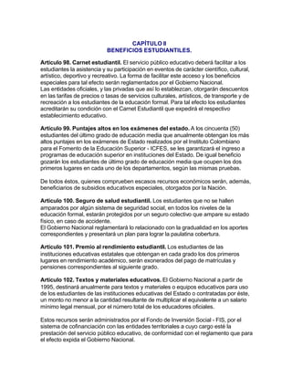 CAPÍTULO II
                            BENEFICIOS ESTUDIANTILES.

Artículo 98. Carnet estudiantil. El servicio público educativo deberá facilitar a los
estudiantes la asistencia y su participación en eventos de carácter científico, cultural,
artístico, deportivo y recreativo. La forma de facilitar este acceso y los beneficios
especiales para tal efecto serán reglamentados por el Gobierno Nacional.
Las entidades oficiales, y las privadas que así lo establezcan, otorgarán descuentos
en las tarifas de precios o tasas de servicios culturales, artísticos, de transporte y de
recreación a los estudiantes de la educación formal. Para tal efecto los estudiantes
acreditarán su condición con el Carnet Estudiantil que expedirá el respectivo
establecimiento educativo.

Artículo 99. Puntajes altos en los exámenes del estado. A los cincuenta (50)
estudiantes del último grado de educación media que anualmente obtengan los más
altos puntajes en los exámenes de Estado realizados por el Instituto Colombiano
para el Fomento de la Educación Superior - ICFES, se les garantizará el ingreso a
programas de educación superior en instituciones del Estado. De igual beneficio
gozarán los estudiantes de último grado de educación media que ocupen los dos
primeros lugares en cada uno de los departamentos, según las mismas pruebas.

De todos éstos, quienes comprueben escasos recursos económicos serán, además,
beneficiarios de subsidios educativos especiales, otorgados por la Nación.

Artículo 100. Seguro de salud estudiantil. Los estudiantes que no se hallen
amparados por algún sistema de seguridad social, en todos los niveles de la
educación formal, estarán protegidos por un seguro colectivo que ampare su estado
físico, en caso de accidente.
El Gobierno Nacional reglamentará lo relacionado con la gradualidad en los aportes
correspondientes y presentará un plan para lograr la paulatina cobertura.

Artículo 101. Premio al rendimiento estudiantil. Los estudiantes de las
instituciones educativas estatales que obtengan en cada grado los dos primeros
lugares en rendimiento académico, serán exonerados del pago de matrículas y
pensiones correspondientes al siguiente grado.

Artículo 102. Textos y materiales educativos. El Gobierno Nacional a partir de
1995, destinará anualmente para textos y materiales o equipos educativos para uso
de los estudiantes de las instituciones educativas del Estado o contratadas por éste,
un monto no menor a la cantidad resultante de multiplicar el equivalente a un salario
mínimo legal mensual, por el número total de los educadores oficiales.

Estos recursos serán administrados por el Fondo de Inversión Social - FIS, por el
sistema de cofinanciación con las entidades territoriales a cuyo cargo esté la
prestación del servicio público educativo, de conformidad con el reglamento que para
el efecto expida el Gobierno Nacional.
 