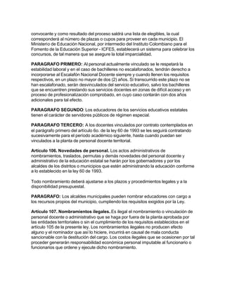 convocante y como resultado del proceso saldrá una lista de elegibles, la cual
corresponderá al número de plazas o cupos para proveer en cada municipio. El
Ministerio de Educación Nacional, por intermedio del Instituto Colombiano para el
Fomento de la Educación Superior - ICFES, establecerá un sistema para celebrar los
concursos, de tal manera que se asegure la total imparcialidad.

PARAGRAFO PRIMERO: Al personal actualmente vinculado se le respetará la
estabilidad laboral y en el caso de bachilleres no escalafonados, tendrán derecho a
incorporarse al Escalafón Nacional Docente siempre y cuando llenen los requisitos
respectivos, en un plazo no mayor de dos (2) años. Si transcurrido este plazo no se
han escalafonado, serán desvinculados del servicio educativo, salvo los bachilleres
que se encuentren prestando sus servicios docentes en zonas de difícil acceso y en
proceso de profesionalización comprobado, en cuyo caso contarán con dos años
adicionales para tal efecto.

PARAGRAFO SEGUNDO: Los educadores de los servicios educativos estatales
tienen el carácter de servidores públicos de régimen especial.

PARAGRAFO TERCERO: A los docentes vinculados por contrato contemplados en
el parágrafo primero del artículo 6o. de la ley 60 de 1993 se les seguirá contratando
sucesivamente para el período académico siguiente, hasta cuando puedan ser
vinculados a la planta de personal docente territorial.

Artículo 106. Novedades de personal. Los actos administrativos de
nombramientos, traslados, permutas y demás novedades del personal docente y
administrativo de la educación estatal se harán por los gobernadores y por los
alcaldes de los distritos o municipios que estén administrando la educación conforme
a lo establecido en la ley 60 de 1993.

Todo nombramiento deberá ajustarse a los plazos y procedimientos legales y a la
disponibilidad presupuestal.

PARAGRAFO: Los alcaldes municipales pueden nombrar educadores con cargo a
los recursos propios del municipio, cumpliendo los requisitos exigidos por la Ley.

Artículo 107. Nombramientos ilegales. Es ilegal el nombramiento o vinculación de
personal docente o administrativo que se haga por fuera de la planta aprobada por
las entidades territoriales o sin el cumplimiento de los requisitos establecidos en el
artículo 105 de la presente ley. Los nombramientos ilegales no producen efecto
alguno y el nominador que así lo hiciere, incurrirá en causal de mala conducta
sancionable con la destitución del cargo. Los costos ilegales que se ocasionen por tal
proceder generarán responsabilidad económica personal imputable al funcionario o
funcionarios que ordene y ejecute dicho nombramiento.
 