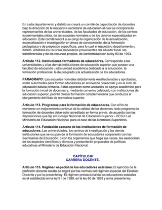 En cada departamento y distrito se creará un comité de capacitación de docentes
bajo la dirección de la respectiva secretaría de educación al cual se incorporarán
representantes de las universidades, de las facultades de educación, de los centros
experimentales piloto, de las escuelas normales y de los centros especializados en
educación. Este comité tendrá a su cargo la organización de la actualización,
especialización e investigación en áreas de conocimiento, de la formación
pedagógica y de proyectos específicos, para lo cual el respectivo departamento o
distrito, arbitrará los recursos necesarios provenientes del situado fiscal, las
transferencias y de los recursos propios, de conformidad con la ley 60 de 1993.

Artículo 112. Instituciones formadoras de educadores. Corresponde a las
universidades y a las demás instituciones de educación superior que posean una
facultad de educación u otra unidad académica dedicada a la educación, la
formación profesional, la de posgrado y la actualización de los educadores.

PARAGRAFO: Las escuelas normales debidamente reestructuradas y aprobadas,
están autorizadas para formar educadores en el nivel de preescolar y en el ciclo de
educación básica primaria. Estas operarán como unidades de apoyo académico para
la formación inicial de docentes y, mediante convenio celebrado con instituciones de
educación superior, podrán ofrecer formación complementaría que conduzca al
otorgamiento del título de normalista superior.

Artículo 113. Programas para la formación de educadores. Con el fin de
mantener un mejoramiento continuo de la calidad de los docentes, todo programa de
formación de docentes debe estar acreditado en forma previa, de acuerdo con las
disposiciones que fije el Consejo Nacional de Educación Superior - CESU o el
Ministerio de Educación Nacional, para el caso de las Normales Superiores.

Artículo 114. Fundación asesora de las instituciones de formación de
educadores. Las universidades, los centros de investigación y las demás
instituciones que se ocupan de la formación de educadores cooperarán con las
Secretarías de Educación, o con los organismos que haga sus veces, las asesorarán
en los aspectos científicos y técnicos y presentarán propuestas de políticas
educativas al Ministerio de Educación Nacional.


                                  CAPÍTULO III
                               CARRERA DOCENTE.

Artículo 115. Régimen especial de los educadores estatales. El ejercicio de la
profesión docente estatal se regirá por las normas del régimen especial del Estatuto
Docente y por la presente ley. El régimen prestacional de los educadores estatales
es el establecido en la ley 91 de 1989, en la ley 60 de 1993 y en la presente ley.
 