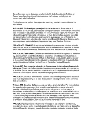 De conformidad con lo dispuesto en el artículo 53 de la Constitución Política, el
Estado garantiza el derecho al pago oportuno y al reajuste periódico de las
pensiones y salarios legales.

En ningún caso se podrán desmejorar los salarios y prestaciones sociales de los
educadores.

Artículo 116. Título exigido para ejercicio de la docencia. Parar ejercer la
docencia en el servicio educativo estatal se requiere título de licenciado en educación
o de posgrado en educación, expedido por una universidad o por una institución de
educación superior nacional o extranjera, o el título de normalista superior expedido
por las normales reestructuradas, expresamente autorizadas por el Ministerio de
Educación Nacional, y además estar inscrito en el Escalafón Nacional Docente, salvo
las excepciones contempladas en la presente ley y en el Estatuto Docente.

PARAGRAFO PRIMERO: Para ejercer la docencia en educación primaria, el título
de educación a que se refiere el presente artículo, deberá indicar, además, el énfasis
en un área del conocimiento de las establecidas en el artículo 23 de la presente ley.

PARAGRAFO SEGUNDO: Quienes en el momento de entrar en vigencia la presente
ley, se encuentren cursando estudios en programas ofrecidos por instituciones de
educación superior conducentes al título de Tecnólogo en educación, podrán ejercer
la docencia en los establecimientos educativos estatales al término de sus estudios,
previa obtención del título e inscripción en el Escalafón Nacional Docente.

Artículo 117. Correspondencia entre la formación y el ejercicio profesional de
educador. El ejercicio de la profesión de educador corresponderá a la formación por
él recibida. Para el efecto, las instituciones de educación superior certificarán el nivel
y área del conocimiento en que hizo énfasis el programa académico.

PARAGRAFO: El título de normalista superior sólo acredita para ejercer la docencia
en el nivel de preescolar y en el ciclo de educación básica primaria, en los términos
de la presente ley.

Artículo 118. Ejercicio de la docencia por otros profesionales. Por necesidades
del servicio, quienes posean título expedido por las instituciones de educación
superior, distinto al de profesional en educación o licenciado, podrán ejercer la
docencia en la educación por niveles y grados, en el área de su especialidad o en un
área afín. Estos profesionales podrán también ser inscritos en el Escalafón Nacional
Docente, siempre y cuando acrediten estudios pedagógicos en el país o en el
extranjero, en una facultad de educación o en otra unidad académica responsable de
la formación de educadores, con una duración no menor de un año.

PARAGRAFO: El personal actualmente vinculado en las anteriores condiciones,
tiene derecho a que se les respete la estabilidad laboral y a incorporarse al Escalafón
Nacional Docente, siempre y cuando llenen los requisitos indicados en este artículo.
 