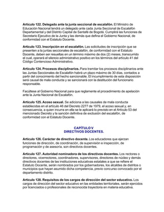 Artículo 122. Delegado ante la junta seccional de escalafón. El Ministro de
Educación Nacional tendrá un delegado ante cada Junta Seccional de Escalafón
Departamental y del Distrito Capital de Santafé de Bogotá. Cumplirá las funciones de
Secretario Ejecutivo de la Junta y las demás que defina el Gobierno Nacional, de
conformidad con el Estatuto Docente.

Artículo 123. Inscripción en el escalafón. Las solicitudes de inscripción que se
presenten a la juntas seccionales de escalafón, de conformidad con el Estatuto
Docente, deben ser resueltas en un término máximo de dos (2) meses, transcurrido
el cual, operará el silencio administrativo positivo en los términos del artículo 41 del
Código Contencioso Administrativo.

Artículo 124. Procesos disciplinarios. Para tramitar los procesos disciplinarios ante
las Juntas Seccionales de Escalafón habrá un plazo máximo de 30 días, contados a
partir del conocimiento del hecho sancionable. El incumplimiento de esta disposición
será causal de mala conducta y se sancionará con la destitución del funcionario
responsable.

Facúltese al Gobierno Nacional para que reglamente el procedimiento de apelación
ante la Junta Nacional de Escalafón.

Artículo 125. Acoso sexual. Se adiciona a las causales de mala conducta
establecidas en el artículo 46 del Decreto 2277 de 1979, el acoso sexual y, en
consecuencia, a quien incurra en ella se le aplicará lo previsto en el Artículo 53 del
mencionado Decreto y la sanción definitiva de exclusión del escalafón, de
conformidad con el Estatuto Docente.


                                    CAPÍTULO V
                               DIRECTIVOS DOCENTES.

Artículo 126. Carácter de directivo docente. Los educadores que ejerzan
funciones de dirección, de coordinación, de supervisión e inspección, de
programación y de asesoría, son directivos docentes.

Artículo 127. Autoridad nominadora de los directivos docentes. Los rectores o
directores, vicerrectores, coordinadores, supervisores, directores de núcleo y demás
directivos docentes de las instituciones educativas estatales a que se refiere el
Estatuto Docente, serán nombrados por los gobernadores, los alcaldes de distritos o
municipios que hayan asumido dicha competencia, previo concurso convocado por el
departamento distrito.

Artículo 128. Requisitos de los cargos de dirección del sector educativo. Los
cargos de dirección del sector educativo en las entidades territoriales, serán ejercidos
por licenciados o profesionales de reconocida trayectoria en materia educativa.
 