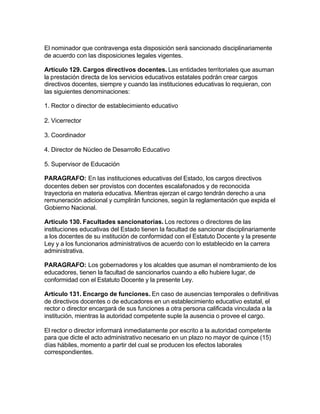 El nominador que contravenga esta disposición será sancionado disciplinariamente
de acuerdo con las disposiciones legales vigentes.

Artículo 129. Cargos directivos docentes. Las entidades territoriales que asuman
la prestación directa de los servicios educativos estatales podrán crear cargos
directivos docentes, siempre y cuando las instituciones educativas lo requieran, con
las siguientes denominaciones:

1. Rector o director de establecimiento educativo

2. Vicerrector

3. Coordinador

4. Director de Núcleo de Desarrollo Educativo

5. Supervisor de Educación

PARAGRAFO: En las instituciones educativas del Estado, los cargos directivos
docentes deben ser provistos con docentes escalafonados y de reconocida
trayectoria en materia educativa. Mientras ejerzan el cargo tendrán derecho a una
remuneración adicional y cumplirán funciones, según la reglamentación que expida el
Gobierno Nacional.

Artículo 130. Facultades sancionatorias. Los rectores o directores de las
instituciones educativas del Estado tienen la facultad de sancionar disciplinariamente
a los docentes de su institución de conformidad con el Estatuto Docente y la presente
Ley y a los funcionarios administrativos de acuerdo con lo establecido en la carrera
administrativa.

PARAGRAFO: Los gobernadores y los alcaldes que asuman el nombramiento de los
educadores, tienen la facultad de sancionarlos cuando a ello hubiere lugar, de
conformidad con el Estatuto Docente y la presente Ley.

Artículo 131. Encargo de funciones. En caso de ausencias temporales o definitivas
de directivos docentes o de educadores en un establecimiento educativo estatal, el
rector o director encargará de sus funciones a otra persona calificada vinculada a la
institución, mientras la autoridad competente suple la ausencia o provee el cargo.

El rector o director informará inmediatamente por escrito a la autoridad competente
para que dicte el acto administrativo necesario en un plazo no mayor de quince (15)
días hábiles, momento a partir del cual se producen los efectos laborales
correspondientes.
 
