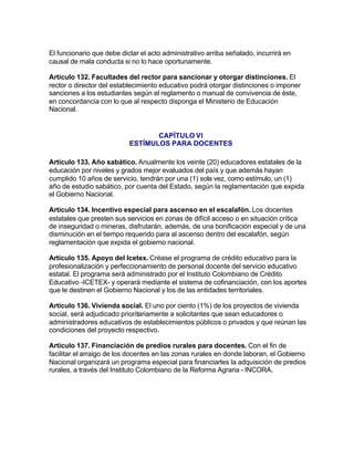 El funcionario que debe dictar el acto administrativo arriba señalado, incurrirá en
causal de mala conducta si no lo hace oportunamente.

Artículo 132. Facultades del rector para sancionar y otorgar distinciones. El
rector o director del establecimiento educativo podrá otorgar distinciones o imponer
sanciones a los estudiantes según el reglamento o manual de convivencia de éste,
en concordancia con lo que al respecto disponga el Ministerio de Educación
Nacional.


                                  CAPÍTULO VI
                           ESTÍMULOS PARA DOCENTES

Artículo 133. Año sabático. Anualmente los veinte (20) educadores estatales de la
educación por niveles y grados mejor evaluados del país y que además hayan
cumplido 10 años de servicio, tendrán por una (1) sola vez, como estímulo, un (1)
año de estudio sabático, por cuenta del Estado, según la reglamentación que expida
el Gobierno Nacional.

Artículo 134. Incentivo especial para ascenso en el escalafón. Los docentes
estatales que presten sus servicios en zonas de difícil acceso o en situación crítica
de inseguridad o mineras, disfrutarán, además, de una bonificación especial y de una
disminución en el tiempo requerido para al ascenso dentro del escalafón, según
reglamentación que expida el gobierno nacional.

Artículo 135. Apoyo del Icetex. Créase el programa de crédito educativo para la
profesionalización y perfeccionamiento de personal docente del servicio educativo
estatal. El programa será administrado por el Instituto Colombiano de Crédito
Educativo -ICETEX- y operará mediante el sistema de cofinanciación, con los aportes
que le destinen el Gobierno Nacional y los de las entidades territoriales.

Artículo 136. Vivienda social. El uno por ciento (1%) de los proyectos de vivienda
social, será adjudicado prioritariamente a solicitantes que sean educadores o
administradores educativos de establecimientos públicos o privados y que reúnan las
condiciones del proyecto respectivo.

Artículo 137. Financiación de predios rurales para docentes. Con el fin de
facilitar el arraigo de los docentes en las zonas rurales en donde laboran, el Gobierno
Nacional organizará un programa especial para financiarles la adquisición de predios
rurales, a través del Instituto Colombiano de la Reforma Agraria - INCORA.
 