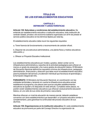 TÍTULO VII
              DE LOS ESTABLECIMIENTOS EDUCATIVOS

                                  CAPÍTULO I
                         DEFINICIÓN Y CARACTERÍSTICAS

Artículo 138. Naturaleza y condiciones del establecimiento educativo. Se
entiende por establecimiento educativo o institución educativa, toda institución de
carácter estatal, privada o de economía solidaria organizada con el fin de prestar el
servicio público educativo en los términos fijados por esta ley.

El establecimiento educativo debe reunir los siguientes requisitos:

a. Tener licencia de funcionamiento o reconocimiento de carácter oficial;

b. Disponer de una estructura administrativa, una planta física y medios educativos
adecuados, y

c. Ofrecer un Proyecto Educativo Institucional.


Los establecimientos educativos por niveles y grados, deben contar con la
infraestructura administrativa y soportes de la actividad pedagógica para ofrecer al
menos un grado de preescolar y los nueve grados de educación básica. El Ministerio
de Educación Nacional definirá los requisitos mínimos de infraestructura, pedagogía,
administración, financiación y dirección que debe reunir el establecimiento educativo
para la prestación del servicio y la atención individual que favorezca el aprendizaje y
la formación integral del niño.

PARAGRAFO: El Ministerio de Educación Nacional, en coordinación con las
entidades territoriales y teniendo en cuenta la infraestructura educativa actual,
establecerá el programa y los plazos para que los actuales establecimientos
educativos se ajusten a lo dispuesto en este artículo. Cumplidos estos plazos, no
podrán existir establecimientos educativos que ofrezcan exclusivamente educación
básica, en uno sólo de sus ciclos de primaria o secundaria.

Mientras ofrezcan un nivel de educación de manera parcial, deberán establecer
convenios con otros establecimientos que desarrollen un proyecto educativo similar o
complementario, para garantizar la continuidad del proceso educativo de sus
alumnos.

Artículo 139. Organizaciones en la institución educativa. En cada establecimiento
educativo se promoverá por parte del Consejo Directivo la organización de
 