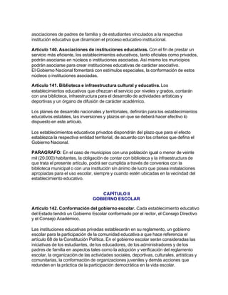 asociaciones de padres de familia y de estudiantes vinculados a la respectiva
institución educativa que dinamicen el proceso educativo institucional.

Artículo 140. Asociaciones de instituciones educativas. Con el fin de prestar un
servicio más eficiente, los establecimientos educativos, tanto oficiales como privados,
podrán asociarse en núcleos o instituciones asociadas. Así mismo los municipios
podrán asociarse para crear instituciones educativas de carácter asociativo.
El Gobierno Nacional fomentará con estímulos especiales, la conformación de estos
núcleos o instituciones asociadas.

Artículo 141. Biblioteca e infraestructura cultural y educativa. Los
establecimientos educativos que ofrezcan el servicio por niveles y grados, contarán
con una biblioteca, infraestructura para el desarrollo de actividades artísticas y
deportivas y un órgano de difusión de carácter académico.

Los planes de desarrollo nacionales y territoriales, definirán para los establecimientos
educativos estatales, las inversiones y plazos en que se deberá hacer efectivo lo
dispuesto en este artículo.

Los establecimientos educativos privados dispondrán del plazo que para el efecto
establezca la respectiva entidad territorial, de acuerdo con los criterios que defina el
Gobierno Nacional.

PARAGRAFO: En el caso de municipios con una población igual o menor de veinte
mil (20.000) habitantes, la obligación de contar con biblioteca y la infraestructura de
que trata el presente artículo, podrá ser cumplida a través de convenios con la
biblioteca municipal o con una institución sin ánimo de lucro que posea instalaciones
apropiadas para el uso escolar, siempre y cuando estén ubicadas en la vecindad del
establecimiento educativo.


                                    CAPÍTULO II
                                 GOBIERNO ESCOLAR

Artículo 142. Conformación del gobierno escolar. Cada establecimiento educativo
del Estado tendrá un Gobierno Escolar conformado por el rector, el Consejo Directivo
y el Consejo Académico.

Las instituciones educativas privadas establecerán en su reglamento, un gobierno
escolar para la participación de la comunidad educativa a que hace referencia el
artículo 68 de la Constitución Política. En el gobierno escolar serán consideradas las
iniciativas de los estudiantes, de los educadores, de los administradores y de los
padres de familia en aspectos tales como la adopción y verificación del reglamento
escolar, la organización de las actividades sociales, deportivas, culturales, artísticas y
comunitarias, la conformación de organizaciones juveniles y demás acciones que
redunden en la práctica de la participación democrática en la vida escolar.
 