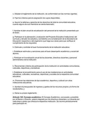 c. Adoptar el reglamento de la institución, de conformidad con las normas vigentes;

d. Fijar los criterios para la asignación de cupos disponibles;

e. Asumir la defensa y garantía de los derechos de toda la comunidad educativa,
cuando alguno de sus miembros se sienta lesionado;


f. Aprobar el plan anual de actualización del personal de la institución presentado por
el rector;

g. Participar en la planeación y evaluación del Proyecto Educativo Institucional, del
currículo y del plan de estudios y someterlos a la consideración de la Secretaría de
Educación respectiva o del organismo que haga sus veces para que verifique el
cumplimiento de los requisitos;

h. Estimular y controlar el buen funcionamiento de la institución educativa;

i. Establecer estímulos y sanciones para el buen desempeño académico y social del
alumno;

j. Participar en la evaluación anual de los docentes, directivos docentes y personal
administrativo de la institución:


k. Recomendar criterios de participación de la institución en actividades comunitarias,
culturales, deportivas y recreativas;

l. Establecer el procedimiento para el uso de las instalaciones en actividades
educativas, culturales, recreativas, deportivas y sociales de la respectiva comunidad
educativa;

m. Promover las relaciones de tipo académico, deportivo y cultural con otras
instituciones educativas;

n. Aprobar el presupuesto de ingresos y gastos de los recursos propios y la forma de
recolectarlos, y

o. Darse su propio reglamento.

Artículo 145. Consejo académico. El Consejo Académico, convocado y presidido
por el Rector o Director, estará integrado por los directivos docentes y un docente por
cada área o grado que ofrezca la respectiva institución. Se reunirá periódicamente
para participar en:
 