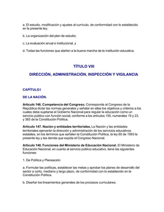 a. El estudio, modificación y ajustes al currículo, de conformidad con lo establecido
en la presente ley;

b. La organización del plan de estudio;

c. La evaluación anual e institucional, y

d. Todas las funciones que atañen a la buena marcha de la institución educativa.



                                      TÍTULO VIII

     DIRECCIÓN, ADMINISTRACIÓN, INSPECCIÓN Y VIGILANCIA


CAPÍTULO I

DE LA NACIÓN.

Artículo 146. Competencia del Congreso. Corresponde al Congreso de la
República dictar las normas generales y señalar en ellas los objetivos y criterios a los
cuales debe sujetarse el Gobierno Nacional para regular la educación como un
servicio público con función social, conforme a los artículos 150, numerales 19 y 23,
y 365 de la Constitución Política.

Artículo 147. Nación y entidades territoriales. La Nación y las entidades
territoriales ejercerán la dirección y administración de los servicios educativos
estatales, en los términos que señalen la Constitución Política, la ley 60 de 1993 la
presente ley y las demás que expida el Congreso Nacional.

Artículo 148. Funciones del Ministerio de Educación Nacional. El Ministerio de
Educación Nacional, en cuanto al servicio público educativo, tiene las siguientes
funciones:

1. De Política y Planeación:

a. Formular las políticas, establecer las metas y aprobar los planes de desarrollo del
sector a corto, mediano y largo plazo, de conformidad con lo establecido en la
Constitución Política.

b. Diseñar los lineamientos generales de los procesos curriculares;
 