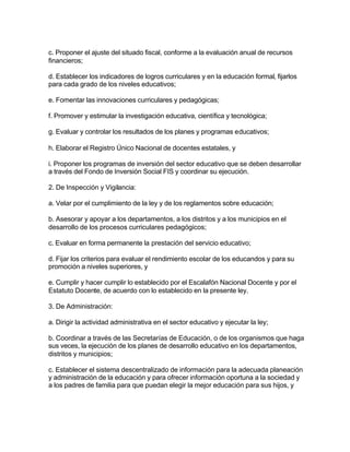 c. Proponer el ajuste del situado fiscal, conforme a la evaluación anual de recursos
financieros;

d. Establecer los indicadores de logros curriculares y en la educación formal, fijarlos
para cada grado de los niveles educativos;

e. Fomentar las innovaciones curriculares y pedagógicas;

f. Promover y estimular la investigación educativa, científica y tecnológica;

g. Evaluar y controlar los resultados de los planes y programas educativos;

h. Elaborar el Registro Único Nacional de docentes estatales, y

i. Proponer los programas de inversión del sector educativo que se deben desarrollar
a través del Fondo de Inversión Social FIS y coordinar su ejecución.

2. De Inspección y Vigilancia:

a. Velar por el cumplimiento de la ley y de los reglamentos sobre educación;

b. Asesorar y apoyar a los departamentos, a los distritos y a los municipios en el
desarrollo de los procesos curriculares pedagógicos;

c. Evaluar en forma permanente la prestación del servicio educativo;

d. Fijar los criterios para evaluar el rendimiento escolar de los educandos y para su
promoción a niveles superiores, y

e. Cumplir y hacer cumplir lo establecido por el Escalafón Nacional Docente y por el
Estatuto Docente, de acuerdo con lo establecido en la presente ley.

3. De Administración:

a. Dirigir la actividad administrativa en el sector educativo y ejecutar la ley;

b. Coordinar a través de las Secretarías de Educación, o de los organismos que haga
sus veces, la ejecución de los planes de desarrollo educativo en los departamentos,
distritos y municipios;

c. Establecer el sistema descentralizado de información para la adecuada planeación
y administración de la educación y para ofrecer información oportuna a la sociedad y
a los padres de familia para que puedan elegir la mejor educación para sus hijos, y
 