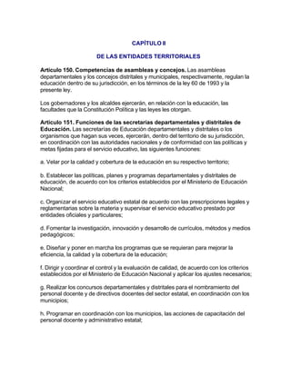 CAPÍTULO II

                       DE LAS ENTIDADES TERRITORIALES

Artículo 150. Competencias de asambleas y concejos. Las asambleas
departamentales y los concejos distritales y municipales, respectivamente, regulan la
educación dentro de su jurisdicción, en los términos de la ley 60 de 1993 y la
presente ley.

Los gobernadores y los alcaldes ejercerán, en relación con la educación, las
facultades que la Constitución Política y las leyes les otorgan.

Artículo 151. Funciones de las secretarías departamentales y distritales de
Educación. Las secretarías de Educación departamentales y distritales o los
organismos que hagan sus veces, ejercerán, dentro del territorio de su jurisdicción,
en coordinación con las autoridades nacionales y de conformidad con las políticas y
metas fijadas para el servicio educativo, las siguientes funciones:

a. Velar por la calidad y cobertura de la educación en su respectivo territorio;

b. Establecer las políticas, planes y programas departamentales y distritales de
educación, de acuerdo con los criterios establecidos por el Ministerio de Educación
Nacional;

c. Organizar el servicio educativo estatal de acuerdo con las prescripciones legales y
reglamentarias sobre la materia y supervisar el servicio educativo prestado por
entidades oficiales y particulares;

d. Fomentar la investigación, innovación y desarrollo de currículos, métodos y medios
pedagógicos;

e. Diseñar y poner en marcha los programas que se requieran para mejorar la
eficiencia, la calidad y la cobertura de la educación;

f. Dirigir y coordinar el control y la evaluación de calidad, de acuerdo con los criterios
establecidos por el Ministerio de Educación Nacional y aplicar los ajustes necesarios;

g. Realizar los concursos departamentales y distritales para el nombramiento del
personal docente y de directivos docentes del sector estatal, en coordinación con los
municipios;

h. Programar en coordinación con los municipios, las acciones de capacitación del
personal docente y administrativo estatal;
 