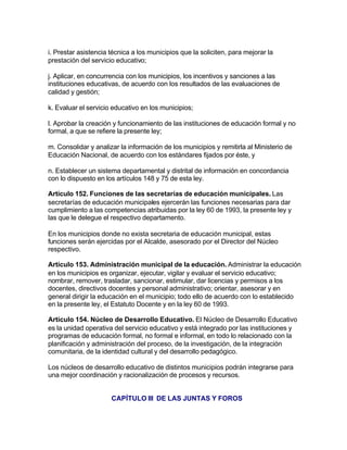i. Prestar asistencia técnica a los municipios que la soliciten, para mejorar la
prestación del servicio educativo;

j. Aplicar, en concurrencia con los municipios, los incentivos y sanciones a las
instituciones educativas, de acuerdo con los resultados de las evaluaciones de
calidad y gestión;

k. Evaluar el servicio educativo en los municipios;

l. Aprobar la creación y funcionamiento de las instituciones de educación formal y no
formal, a que se refiere la presente ley;

m. Consolidar y analizar la información de los municipios y remitirla al Ministerio de
Educación Nacional, de acuerdo con los estándares fijados por éste, y

n. Establecer un sistema departamental y distrital de información en concordancia
con lo dispuesto en los artículos 148 y 75 de esta ley.

Artículo 152. Funciones de las secretarías de educación municipales. Las
secretarías de educación municipales ejercerán las funciones necesarias para dar
cumplimiento a las competencias atribuidas por la ley 60 de 1993, la presente ley y
las que le delegue el respectivo departamento.

En los municipios donde no exista secretaria de educación municipal, estas
funciones serán ejercidas por el Alcalde, asesorado por el Director del Núcleo
respectivo.

Artículo 153. Administración municipal de la educación. Administrar la educación
en los municipios es organizar, ejecutar, vigilar y evaluar el servicio educativo;
nombrar, remover, trasladar, sancionar, estimular, dar licencias y permisos a los
docentes, directivos docentes y personal administrativo; orientar, asesorar y en
general dirigir la educación en el municipio; todo ello de acuerdo con lo establecido
en la presente ley, el Estatuto Docente y en la ley 60 de 1993.

Artículo 154. Núcleo de Desarrollo Educativo. El Núcleo de Desarrollo Educativo
es la unidad operativa del servicio educativo y está integrado por las instituciones y
programas de educación formal, no formal e informal, en todo lo relacionado con la
planificación y administración del proceso, de la investigación, de la integración
comunitaria, de la identidad cultural y del desarrollo pedagógico.

Los núcleos de desarrollo educativo de distintos municipios podrán integrarse para
una mejor coordinación y racionalización de procesos y recursos.


                      CAPÍTULO III DE LAS JUNTAS Y FOROS
 
