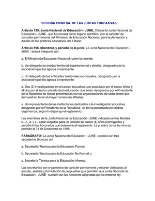 SECCIÓN PRIMERA. DE LAS JUNTAS EDUCATIVAS

Artículo 155. Junta Nacional de Educación - JUNE. Créase la Junta Nacional de
Educación - JUNE - que funcionará como órgano científico, con el carácter de
consultor permanente del Ministerio de Educación Nacional, para la planeación y
diseño de las políticas educativas del Estado.

Artículo 156. Miembros y periodo de la junta. La Junta Nacional de Educación -
JUNE - estará integrada así:

a. El Ministro de Educación Nacional, quien la preside;

b. Un delegado de entidad territorial departamental y distrital, designado por la
asociación que los agrupa o represente;

c. Un delegado de las entidades territoriales municipales, designado por la
asociación que los agrupa o represente;

d. Dos (2) investigadores en el campo educativo, uno postulado por el sector oficial y
el otro por el sector privado de la educación que serán designados por el Presidente
de la República de ternas presentadas por las organizaciones de cada sector que
demuestren tener el mayor número de afiliados.

e. Un representante de las instituciones dedicadas a la investigación educativa,
designado por el Presidente de la República, de terna presentada por dichos
organismos, según lo disponga el reglamento.

Los miembros de la Junta Nacional de Educación - JUNE indicados en los literales
b., c., d. y e., serán elegidos para un período de cuatro (4) años prorrogables y
percibirán los honorarios que determine el reglamento. La primera Junta termina su
período el 31 de Diciembre de 1995.

PARAGRAFO: La Junta Nacional de Educación - JUNE - contará con tres
secretarías técnicas así:

a. Secretaría Técnica para la Educación Formal;

b. Secretaría Técnica para la Educación No Formal, y

c. Secretaría Técnica para la Educación Informal.

Las secretarías son organismos de carácter permanente y estarán dedicadas al
estudio, análisis y formulación de propuestas que permitan a la Junta Nacional de
Educación - JUNE - cumplir con las funciones asignadas por la presente ley.
 