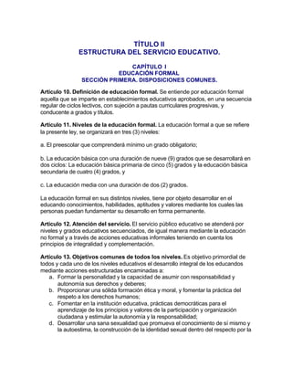 TÍTULO II
               ESTRUCTURA DEL SERVICIO EDUCATIVO.

                              CAPÍTULO I
                           EDUCACIÓN FORMAL
                SECCIÓN PRIMERA. DISPOSICIONES COMUNES.

Artículo 10. Definición de educación formal. Se entiende por educación formal
aquella que se imparte en establecimientos educativos aprobados, en una secuencia
regular de ciclos lectivos, con sujeción a pautas curriculares progresivas, y
conducente a grados y títulos.

Artículo 11. Niveles de la educación formal. La educación formal a que se refiere
la presente ley, se organizará en tres (3) niveles:

a. El preescolar que comprenderá mínimo un grado obligatorio;

b. La educación básica con una duración de nueve (9) grados que se desarrollará en
dos ciclos: La educación básica primaria de cinco (5) grados y la educación básica
secundaria de cuatro (4) grados, y

c. La educación media con una duración de dos (2) grados.

La educación formal en sus distintos niveles, tiene por objeto desarrollar en el
educando conocimientos, habilidades, aptitudes y valores mediante los cuales las
personas puedan fundamentar su desarrollo en forma permanente.

Artículo 12. Atención del servicio. El servicio público educativo se atenderá por
niveles y grados educativos secuenciados, de igual manera mediante la educación
no formal y a través de acciones educativas informales teniendo en cuenta los
principios de integralidad y complementación.

Artículo 13. Objetivos comunes de todos los niveles. Es objetivo primordial de
todos y cada uno de los niveles educativos el desarrollo integral de los educandos
mediante acciones estructuradas encaminadas a:
   a. Formar la personalidad y la capacidad de asumir con responsabilidad y
       autonomía sus derechos y deberes;
   b. Proporcionar una sólida formación ética y moral, y fomentar la práctica del
       respeto a los derechos humanos;
   c. Fomentar en la institución educativa, prácticas democráticas para el
       aprendizaje de los principios y valores de la participación y organización
       ciudadana y estimular la autonomía y la responsabilidad;
   d. Desarrollar una sana sexualidad que promueva el conocimiento de sí mismo y
       la autoestima, la construcción de la identidad sexual dentro del respecto por la
 