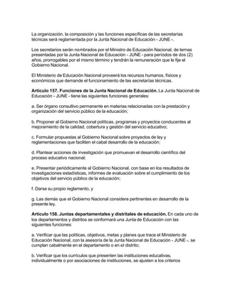 La organización, la composición y las funciones específicas de las secretarías
técnicas será reglamentada por la Junta Nacional de Educación - JUNE -.

Los secretarios serán nombrados por el Ministro de Educación Nacional, de ternas
presentadas por la Junta Nacional de Educación - JUNE - para períodos de dos (2)
años, prorrogables por el mismo término y tendrán la remuneración que le fije el
Gobierno Nacional.

El Ministerio de Educación Nacional proveerá los recursos humanos, físicos y
económicos que demande el funcionamiento de las secretarías técnicas.

Artículo 157. Funciones de la Junta Nacional de Educación. La Junta Nacional de
Educación - JUNE - tiene las siguientes funciones generales:

a. Ser órgano consultivo permanente en materias relacionadas con la prestación y
organización del servicio público de la educación;

b. Proponer al Gobierno Nacional políticas, programas y proyectos conducentes al
mejoramiento de la calidad, cobertura y gestión del servicio educativo;

c. Formular propuestas al Gobierno Nacional sobre proyectos de ley y
reglamentaciones que faciliten el cabal desarrollo de la educación;

d. Plantear acciones de investigación que promuevan el desarrollo científico del
proceso educativo nacional;

e. Presentar periódicamente al Gobierno Nacional, con base en los resultados de
investigaciones estadísticas, informes de evaluación sobre el cumplimiento de los
objetivos del servicio público de la educación;

f. Darse su propio reglamento, y

g. Las demás que el Gobierno Nacional considere pertinentes en desarrollo de la
presente ley.

Artículo 158. Juntas departamentales y distritales de educación. En cada uno de
los departamentos y distritos se conformará una Junta de Educación con las
siguientes funciones:

a. Verificar que las políticas, objetivos, metas y planes que trace el Ministerio de
Educación Nacional, con la asesoría de la Junta Nacional de Educación - JUNE -, se
cumplan cabalmente en el departamento o en el distrito;

b. Verificar que los currículos que presenten las instituciones educativas,
individualmente o por asociaciones de instituciones, se ajusten a los criterios
 