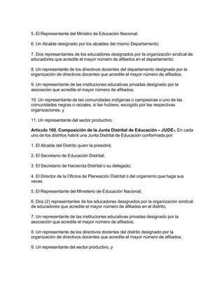 5. El Representante del Ministro de Educación Nacional;

6. Un Alcalde designado por los alcaldes del mismo Departamento;

7. Dos representantes de los educadores designados por la organización sindical de
educadores que acredite el mayor número de afiliados en el departamento;

8. Un representante de los directivos docentes del departamento designado por la
organización de directivos docentes que acredite el mayor número de afiliados;

9. Un representante de las instituciones educativas privadas designado por la
asociación que acredite el mayor número de afiliados;

10. Un representante de las comunidades indígenas o campesinas o uno de las
comunidades negras o raizales, si las hubiere, escogido por las respectivas
organizaciones, y

11. Un representante del sector productivo.

Artículo 160. Composición de la Junta Distrital de Educación – JUDE-. En cada
uno de los distritos habrá una Junta Distrital de Educación conformada por:

1. El Alcalde del Distrito quien la presidirá;

2. El Secretario de Educación Distrital;

3. El Secretario de Hacienda Distrital o su delegado;

4. El Director de la Oficina de Planeación Distrital o del organismo que haga sus
veces.

5. El Representante del Ministerio de Educación Nacional;

6. Dos (2) representantes de los educadores designados por la organización sindical
de educadores que acredite el mayor número de afiliados en el distrito;

7. Un representante de las instituciones educativas privadas designado por la
asociación que acredite el mayor número de afiliados;

8. Un representante de los directivos docentes del distrito designado por la
organización de directivos docentes que acredite el mayor número de afiliados;

9. Un representante del sector productivo, y
 