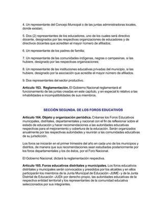 4. Un representante del Concejo Municipal o de las juntas administradoras locales,
donde existan;

5. Dos (2) representantes de los educadores, uno de los cuales será directivo
docente, designados por las respectivas organizaciones de educadores y de
directivos docentes que acrediten el mayor número de afiliados;

6. Un representante de los padres de familia;

7. Un representante de las comunidades indígenas, negras o campesinas, si las
hubiere, designado por las respectivas organizaciones;

8. Un representante de las instituciones educativas privadas del municipio, si las
hubiere, designado por la asociación que acredite el mayor número de afiliados.

9. Dos representantes del sector productivo.

Artículo 163. Reglamentación. El Gobierno Nacional reglamentará el
funcionamiento de las juntas creadas en este capítulo, y en especial lo relativo a las
inhabilidades e incompatibilidades de sus miembros.



               SECCIÓN SEGUNDA. DE LOS FOROS EDUCATIVOS

Artículo 164. Objeto y organización periódica. Créanse los Foros Educativos
municipales, distritales, departamentales y nacional con el fin de reflexionar sobre el
estado de educación y hacer recomendaciones a las autoridades educativas
respectivas para el mejoramiento y cobertura de la educación. Serán organizados
anualmente por las respectivas autoridades y reunirán a las comunidades educativas
de su jurisdicción.

Los foros se iniciarán en el primer trimestre del año en cada uno de los municipios y
distritos, de manera que sus recomendaciones sean estudiadas posteriormente por
los foros departamentales y los de éstos, por el Foro Nacional.

El Gobierno Nacional, dictará la reglamentación respectiva.

Artículo 165. Foros educativos distritales y municipales. Los foros educativos
distritales y municipales serán convocados y presididos por los alcaldes y en ellos
participarán los miembros de la Junta Municipal de Educación -JUME- y de la Junta
Distrital de Educación -JUDI- por derecho propio, las autoridades educativas de la
respectiva entidad territorial y los representantes de la comunidad educativa
seleccionados por sus integrantes.
 
