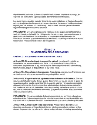 departamental y distrital, quienes cumplirán las funciones propias de su cargo, en
especial las curriculares y pedagógicas, de manera descentralizada.

Los supervisores tendrán carácter docente de conformidad con el Estatuto Docente y
no podrán ejercer simultáneamente cargos directivos, de acuerdo con lo previsto en
el parágrafo del artículo 193 de esta ley. Las funciones de los supervisores serán
reglamentadas por el Gobierno Nacional.

PARAGRAFO: El régimen prestacional y salarial de los Supervisores Nacionales
será el indicado en la ley 60 de 1993 y en las demás normas concordantes para el
personal docente estatal. Pertenecerán a la planta central del Ministerio de
Educación Nacional, quedarán sometidos al Estatuto Docente y se afiliarán al Fondo
Nacional de Prestaciones Sociales del Magisterio.



                               TÍTULO IX
                     FINANCIACIÓN DE LA EDUCACIÓN
CAPÍTULO I RECURSOS FINANCIEROS ESTATALES

Artículo 173. Financiación de la educación estatal. La educación estatal se
financia con los recursos del situado fiscal, con los demás recursos públicos
nacionales dispuestos en la ley, más el aporte de los departamentos, los distritos y
los municipios, según lo dispuesto en la ley 60 de 1993.

Artículo 174. Naturaleza de los recursos financieros. Los recursos financieros que
se destinen a la educación se consideran gasto público social.

Artículo 175. Pago de salarios y prestaciones de la educación estatal. Con los
recursos del situado fiscal y demás que se determinen por ley, se cubrirá el gasto del
servicio educativo estatal, garantizando el pago de salarios y prestaciones sociales
del personal docente, directivo docente y administrativo de la educación estatal en
sus niveles de educación preescolar, básica (primaria y secundaria) y media. Estos
recursos aumentarán anualmente de manera que permitan atender adecuadamente
este servicio educativo.

PARAGRAFO: El régimen salarial de los educadores de los servicios educativos
estatales de los órdenes departamental, distrital o municipal se regirá por el Decreto
Ley 2277 de 1979, la ley 4ª de 1992 y demás normas que los modifiquen y adiciones.

Artículo 176. Afiliación al Fondo Nacional de Prestaciones Sociales. Los
docentes que laboran en los establecimientos públicos educativos oficiales en los
niveles de preescolar, de educación básica en los ciclos de primaria y secundaria y
 