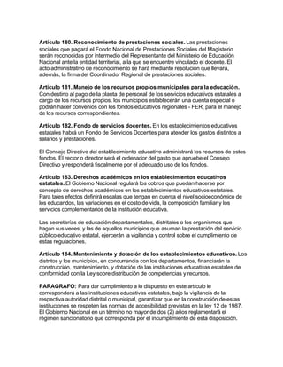 Artículo 180. Reconocimiento de prestaciones sociales. Las prestaciones
sociales que pagará el Fondo Nacional de Prestaciones Sociales del Magisterio
serán reconocidas por intermedio del Representante del Ministerio de Educación
Nacional ante la entidad territorial, a la que se encuentre vinculado el docente. El
acto administrativo de reconocimiento se hará mediante resolución que llevará,
además, la firma del Coordinador Regional de prestaciones sociales.

Artículo 181. Manejo de los recursos propios municipales para la educación.
Con destino al pago de la planta de personal de los servicios educativos estatales a
cargo de los recursos propios, los municipios establecerán una cuenta especial o
podrán hacer convenios con los fondos educativos regionales - FER, para el manejo
de los recursos correspondientes.

Artículo 182. Fondo de servicios docentes. En los establecimientos educativos
estatales habrá un Fondo de Servicios Docentes para atender los gastos distintos a
salarios y prestaciones.

El Consejo Directivo del establecimiento educativo administrará los recursos de estos
fondos. El rector o director será el ordenador del gasto que apruebe el Consejo
Directivo y responderá fiscalmente por el adecuado uso de los fondos.

Artículo 183. Derechos académicos en los establecimientos educativos
estatales. El Gobierno Nacional regulará los cobros que puedan hacerse por
concepto de derechos académicos en los establecimientos educativos estatales.
Para tales efectos definirá escalas que tengan en cuenta el nivel socioeconómico de
los educandos, las variaciones en el costo de vida, la composición familiar y los
servicios complementarios de la institución educativa.

Las secretarías de educación departamentales, distritales o los organismos que
hagan sus veces, y las de aquellos municipios que asuman la prestación del servicio
público educativo estatal, ejercerán la vigilancia y control sobre el cumplimiento de
estas regulaciones.

Artículo 184. Mantenimiento y dotación de los establecimientos educativos. Los
distritos y los municipios, en concurrencia con los departamentos, financiarán la
construcción, mantenimiento, y dotación de las instituciones educativas estatales de
conformidad con la Ley sobre distribución de competencias y recursos.

PARAGRAFO: Para dar cumplimiento a lo dispuesto en este artículo le
corresponderá a las instituciones educativas estatales, bajo la vigilancia de la
respectiva autoridad distrital o municipal, garantizar que en la construcción de estas
instituciones se respeten las normas de accesibilidad previstas en la ley 12 de 1987.
El Gobierno Nacional en un término no mayor de dos (2) años reglamentará el
régimen sancionatorio que corresponda por el incumplimiento de esta disposición.
 