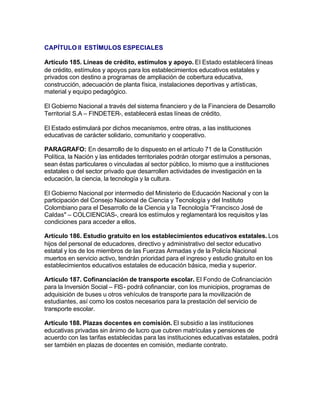 CAPÍTULO II ESTÍMULOS ESPECIALES

Artículo 185. Líneas de crédito, estímulos y apoyo. El Estado establecerá líneas
de crédito, estímulos y apoyos para los establecimientos educativos estatales y
privados con destino a programas de ampliación de cobertura educativa,
construcción, adecuación de planta física, instalaciones deportivas y artísticas,
material y equipo pedagógico.

El Gobierno Nacional a través del sistema financiero y de la Financiera de Desarrollo
Territorial S.A – FINDETER-, establecerá estas líneas de crédito.

El Estado estimulará por dichos mecanismos, entre otras, a las instituciones
educativas de carácter solidario, comunitario y cooperativo.

PARAGRAFO: En desarrollo de lo dispuesto en el artículo 71 de la Constitución
Política, la Nación y las entidades territoriales podrán otorgar estímulos a personas,
sean éstas particulares o vinculadas al sector público, lo mismo que a instituciones
estatales o del sector privado que desarrollen actividades de investigación en la
educación, la ciencia, la tecnología y la cultura.

El Gobierno Nacional por intermedio del Ministerio de Educación Nacional y con la
participación del Consejo Nacional de Ciencia y Tecnología y del Instituto
Colombiano para el Desarrollo de la Ciencia y la Tecnología "Francisco José de
Caldas" – COLCIENCIAS-, creará los estímulos y reglamentará los requisitos y las
condiciones para acceder a ellos.

Artículo 186. Estudio gratuito en los establecimientos educativos estatales. Los
hijos del personal de educadores, directivo y administrativo del sector educativo
estatal y los de los miembros de las Fuerzas Armadas y de la Policía Nacional
muertos en servicio activo, tendrán prioridad para el ingreso y estudio gratuito en los
establecimientos educativos estatales de educación básica, media y superior.

Artículo 187. Cofinanciación de transporte escolar. El Fondo de Cofinanciación
para la Inversión Social – FIS- podrá cofinanciar, con los municipios, programas de
adquisición de buses u otros vehículos de transporte para la movilización de
estudiantes, así como los costos necesarios para la prestación del servicio de
transporte escolar.

Artículo 188. Plazas docentes en comisión. El subsidio a las instituciones
educativas privadas sin ánimo de lucro que cubren matrículas y pensiones de
acuerdo con las tarifas establecidas para las instituciones educativas estatales, podrá
ser también en plazas de docentes en comisión, mediante contrato.
 