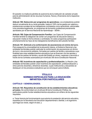 El subsidio no implica la pérdida de autonomía de la institución de carácter privado
para la administración de los recursos humanos, físicos y financieros de la respectiva
institución.

Artículo 189. Deducción por programas de aprendices. Los empleadores podrán
deducir anualmente de su renta gravable, hasta el 130% de los gastos por salarios y
prestaciones sociales de los trabajadores contratados como aprendices, adicionales
a los previstos legalmente, en programas de formación profesional previamente
aprobados por el Servicio Nacional de Aprendizaje – SENA-.

Artículo 190. Cajas de Compensación Familiar. Las Cajas de Compensación
Familiar tendrán la obligación de contar con programas de educación básica y
educación media en forma directa o contratada. En estos programas participarán
prioritariamente los hijos de los trabajadores beneficiarios del subsidio familiar.

Artículo 191. Estímulo a la conformación de asociaciones sin ánimo de lucro.
Para asegurar la universalidad de la educación básica, el Gobierno Nacional y las
entidades territoriales podrán estimular la conformación de asociaciones sin ánimo
de lucro o de economía solidaria, formadas por padres de familia y educadores cuya
finalidad sea crear establecimientos educativos que se financien con los aportes y
pagos de los padres de familia y ayuda del Estado en dinero, especies o servicios a
través de los contratos autorizados por el artículo 355 de la Constitución Nacional.

Artículo 192. Incentivos de capacitación y profesionalización. La Nación y las
entidades territoriales podrán crear incentivos de capacitación, profesionalización y
otros para los docentes y directivos docentes, cuyas instituciones y educandos se
destaquen en los procesos evaluativos que se convoquen para el efecto.


                            TÍTULO X
              NORMAS ESPECIALES PARA LA EDUCACIÓN
                  IMPARTIDA POR PARTICULARES
CAPÍTULO I GENERALIDADES.

Artículo 193. Requisitos de constitución de los establecimientos educativos
privados. De conformidad con el artículo 68 de la Constitución Política, los
particulares podrán fundar establecimientos educativos con el lleno de los siguientes
requisitos:

a. Tener licencia de funcionamiento que autorice la prestación del servicio educativo,
expedida por la Secretaría de Educación departamental o distrital, o el organismo
que haga sus veces, según el caso, y
 