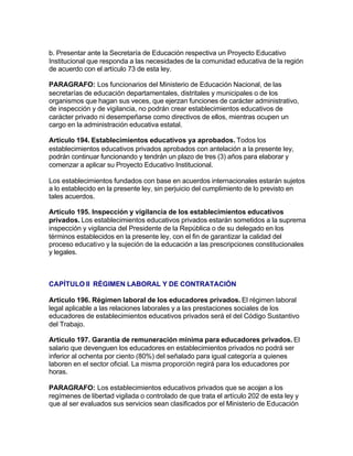 b. Presentar ante la Secretaría de Educación respectiva un Proyecto Educativo
Institucional que responda a las necesidades de la comunidad educativa de la región
de acuerdo con el artículo 73 de esta ley.

PARAGRAFO: Los funcionarios del Ministerio de Educación Nacional, de las
secretarías de educación departamentales, distritales y municipales o de los
organismos que hagan sus veces, que ejerzan funciones de carácter administrativo,
de inspección y de vigilancia, no podrán crear establecimientos educativos de
carácter privado ni desempeñarse como directivos de ellos, mientras ocupen un
cargo en la administración educativa estatal.

Artículo 194. Establecimientos educativos ya aprobados. Todos los
establecimientos educativos privados aprobados con antelación a la presente ley,
podrán continuar funcionando y tendrán un plazo de tres (3) años para elaborar y
comenzar a aplicar su Proyecto Educativo Institucional.

Los establecimientos fundados con base en acuerdos internacionales estarán sujetos
a lo establecido en la presente ley, sin perjuicio del cumplimiento de lo previsto en
tales acuerdos.

Artículo 195. Inspección y vigilancia de los establecimientos educativos
privados. Los establecimientos educativos privados estarán sometidos a la suprema
inspección y vigilancia del Presidente de la República o de su delegado en los
términos establecidos en la presente ley, con el fin de garantizar la calidad del
proceso educativo y la sujeción de la educación a las prescripciones constitucionales
y legales.



CAPÍTULO II RÉGIMEN LABORAL Y DE CONTRATACIÓN

Artículo 196. Régimen laboral de los educadores privados. El régimen laboral
legal aplicable a las relaciones laborales y a las prestaciones sociales de los
educadores de establecimientos educativos privados será el del Código Sustantivo
del Trabajo.

Artículo 197. Garantía de remuneración mínima para educadores privados. El
salario que devenguen los educadores en establecimientos privados no podrá ser
inferior al ochenta por ciento (80%) del señalado para igual categoría a quienes
laboren en el sector oficial. La misma proporción regirá para los educadores por
horas.

PARAGRAFO: Los establecimientos educativos privados que se acojan a los
regímenes de libertad vigilada o controlado de que trata el artículo 202 de esta ley y
que al ser evaluados sus servicios sean clasificados por el Ministerio de Educación
 